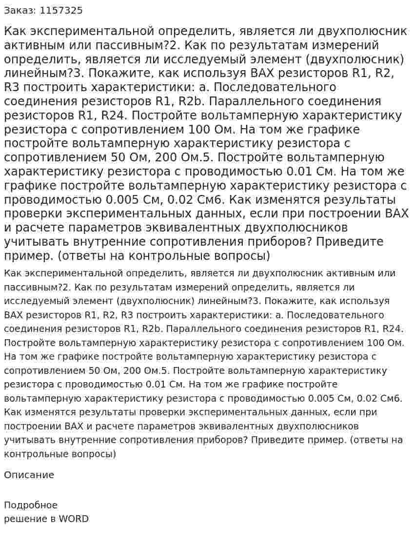Как экспериментальной определить, является ли двухполюсник активным или пассивным?2.	Как по результатам измерений определить, является ли исследуемый элемент (двухполюсник) линейным?3.	Покажите, как используя ВАХ резисторов R1, R2, R3 построить характеристики: a.	Последовательного соединения резисторов R1, R2b.	Параллельного соединения резисторов R1, R24.	Постройте вольтамперную характеристику резистора с сопротивлением 100 Ом. На том же графике постройте вольтамперную характеристику резистора с сопротивлением 50 Ом, 200 Ом.5.	Постройте вольтамперную характеристику резистора с проводимостью 0.01 См. На том же графике постройте вольтамперную характеристику резистора с проводимостью 0.005 См, 0.02 См6.	Как изменятся результаты проверки экспериментальных данных, если при построении ВАХ и расчете параметров эквивалентных двухполюсников учитывать внутренние сопротивления приборов? Приведите пример. (ответы на контрольные вопросы)