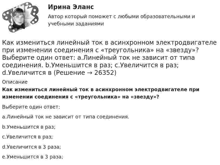      
          Описание
          Как измениться линейный ток в асинхронном электродвигателе при изменении соединения с «треугольника» на «звезду»?Выберите один ответ:a.Линейный ток не зависит от типа соединения.b.Уменьшится в                     раз;c.Увеличится в  раз;d.Увеличится в 3 раза;e.Уменьшится в 3 раза;  
            
            
            Как изменится энтропия при изотермическом расширении 0,1 кг кислорода, если при этом объём его изменится от 2,5 до 10 л?Как измениться линейный ток в асинхронном электродвигателе при изменении соединения с «треугольника» на «звезду»? Выберите один ответ: a.Линейный ток не зависит от типа соединения. b.Уменьшится в  раз; c.Увеличится в раз; d.Увеличится вКак изменяется громкость при увеличении частоты с 20 Гц до 20 кГц, если интенсивность остаётся постоянной.Как изменяется МДС секции при пересечении активной стороны секции если ток направлен к нам? Выберите один ответ: a. уменьшится равномерно; b. увеличится равномерно; c. не измениться. d. уменьшиться скачком; e. увеличится скачком;Как изменяется пусковой ток при понижении питающего напряжения до U¢1? Выберите один ответ: Как изменяется пусковой ток при понижении питающего напряжения до U¢1? Выберите один ответ:  b.Увеличится в ai= ( √3 U¢1/U1) раз;  c.Уменьшится ai= ( √3 U¢1/U1) раз;  c. Уменьшится ai= (  U¢1/U1) раз;  d. Увеличится в ai= (U¢1/U1) раз;  e. УмКак изменяется пусковой ток при понижении питающего напряжения до U¢ ? Выберите один ответ: Как изменится сила, действующая на заряженную частицу, движущуюся в однородном магнитном поле, при уменьшении скорости частицы в 2 раза?Как изменится совокупный спрос, если государство увеличит объем государственных закупок на 2,5 млрд. ден. ед. и сократит выплаты трансфертных платежей на 2 млрд. ден. ед.Как изменится спрос на картины Рембрандта в период значительного оживления (бума) на фондовом рынкеКак изменится стоимость компании, если она решит реализовать проект, Как изменится угол наклона свободной поверхности в цистерне, двигающейся с постоянным ускорениемКак изменится ускорение свободного падения при подъёме на высоту, равную диаметру Земли?Как изменится эквивалентная длина местного сопротивления при увеличении шероховатости стенок трубы? Выберите один ответ: a.не изменится. b.уменьшится. c.уменьшится, но только при Q = const. d.величится.