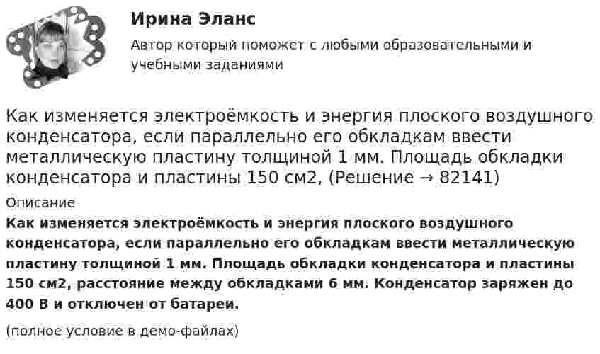     
            Описание
            Как изменяется электроёмкость и энергия плоского воздушного конденсатора, если параллельно его обкладкам ввести металлическую пластину толщиной 1 мм. Площадь обкладки конденсатора и пластины 150 см2, расстояние между обкладками 6 мм. Конденсатор заряжен до 400 В и отключен от батареи.(полное условие в демо-файлах)   
            
            
            Как изменяется пусковой ток при понижении питающего напряжения до U¢ ? Выберите один ответ: Как изменяется электроёмкость и энергия плоского воздушного конденсатора, если параллельно его обкладкам ввести металлическую пластину толщиной 1 мм. Площадь обкладки конденсатора и пластины 150 см2,Как изменятся цены на товары, если при этом же объеме производства спрос на товар А увеличится, на товар Б – останется неизменным, а на товар В – упадет. Какое влияние окажет изменение цен на колебания объемов производстваКак изменяются свойства белков в изоэлектрическом состоянии? Желатин помещен в буферный раствор с pH = 3 Определите знак заряда частиц желатина, если изоэлектрическая точка его 9,7.Каким воззрениям соответствует следующее определение ощущений: «Ощущения — это единственная реальность, окружающий мир — совокупность ощущений»?Каким дифференциальным уравнениям описывается в общем виде движение линейной САУ с постоянными параметрами? Выберите один ответ:Каким документом довольно часто сопровождается резюмеКак изменится эквивалентная длина местного сопротивления при увеличении шероховатости стенок трубы? Выберите один ответ: a.не изменится. b.уменьшится. c.уменьшится, но только при Q = const. d.величится.Как изменится энтропия 2 молей углекислого газа при изотермическом расширении, если объём газа увеличивается в четыре раза?Как изменится энтропия при изотермическом расширении 0,1 кг кислорода, если при этом объём его изменится от 2,5 до 10 л?Как измениться линейный ток в асинхронном электродвигателе при изменении соединения с «треугольника» на «звезду»? Выберите один ответ: a.Линейный ток не зависит от типа соединения. b.Уменьшится в  раз; c.Увеличится в раз; d.Увеличится вКак изменяется громкость при увеличении частоты с 20 Гц до 20 кГц, если интенсивность остаётся постоянной.Как изменяется МДС секции при пересечении активной стороны секции если ток направлен к нам? Выберите один ответ: a. уменьшится равномерно; b. увеличится равномерно; c. не измениться. d. уменьшиться скачком; e. увеличится скачком;Как изменяется пусковой ток при понижении питающего напряжения до U¢1? Выберите один ответ: 