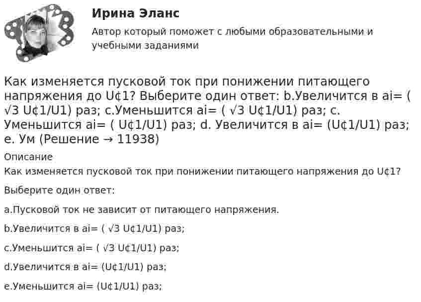      
          Описание
          Как изменяется пусковой ток при понижении питающего напряжения до U¢1?Выберите один ответ:a.Пусковой ток не зависит от питающего напряжения.b.Увеличится в ai= ( √3 U¢1/U1) раз;c.Уменьшится ai= ( √3 U¢1/U1) раз;d.Увеличится в ai= (U¢1/U1) раз;e.Уменьшится ai= (U¢1/U1) раз;  
            
            
            Как изменяется пусковой ток при понижении питающего напряжения до U¢1? Выберите один ответ: Как изменяется пусковой ток при понижении питающего напряжения до U¢1? Выберите один ответ:  b.Увеличится в ai= ( √3 U¢1/U1) раз;  c.Уменьшится ai= ( √3 U¢1/U1) раз;  c. Уменьшится ai= (  U¢1/U1) раз;  d. Увеличится в ai= (U¢1/U1) раз;  e. УмКак изменяется пусковой ток при понижении питающего напряжения до U¢ ? Выберите один ответ: Как изменяется электроёмкость и энергия плоского воздушного конденсатора, если параллельно его обкладкам ввести металлическую пластину толщиной 1 мм. Площадь обкладки конденсатора и пластины 150 см2,Как изменятся цены на товары, если при этом же объеме производства спрос на товар А увеличится, на товар Б – останется неизменным, а на товар В – упадет. Какое влияние окажет изменение цен на колебания объемов производстваКак изменяются свойства белков в изоэлектрическом состоянии? Желатин помещен в буферный раствор с pH = 3 Определите знак заряда частиц желатина, если изоэлектрическая точка его 9,7.Каким воззрениям соответствует следующее определение ощущений: «Ощущения — это единственная реальность, окружающий мир — совокупность ощущений»?Как изменится угол наклона свободной поверхности в цистерне, двигающейся с постоянным ускорениемКак изменится ускорение свободного падения при подъёме на высоту, равную диаметру Земли?Как изменится эквивалентная длина местного сопротивления при увеличении шероховатости стенок трубы? Выберите один ответ: a.не изменится. b.уменьшится. c.уменьшится, но только при Q = const. d.величится.Как изменится энтропия 2 молей углекислого газа при изотермическом расширении, если объём газа увеличивается в четыре раза?Как изменится энтропия при изотермическом расширении 0,1 кг кислорода, если при этом объём его изменится от 2,5 до 10 л?Как измениться линейный ток в асинхронном электродвигателе при изменении соединения с «треугольника» на «звезду»? Выберите один ответ: a.Линейный ток не зависит от типа соединения. b.Уменьшится в  раз; c.Увеличится в раз; d.Увеличится вКак изменяется громкость при увеличении частоты с 20 Гц до 20 кГц, если интенсивность остаётся постоянной.