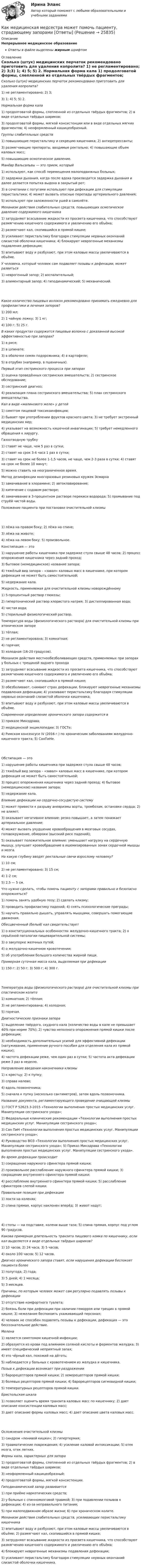      
          Описание
          Непрерывное медицинское образованиеОтветы в файле выделены жирным шрифтом 
          Оглавление
          Сколько (штук) медицинских перчаток рекомендовано приготовить для удаления копролита? 1) не регламентировано; 2) 3;3) 1; 4) 5; 5) 2. Нормальная форма кала 1) продолговатой формы, слепленной из отдельных твёрдых фрагментов; 2) в виде отдельных твёрдых шариков;3) продолговатой формы, мягкой консистенции или в виде отдельных мягких фрагментов; 4) неоформленный кашицеобразный. Группы слабительных средств 1) повышающие перистальтику и секрецию кишечника; 2) антидепрессанты;3) размягчающие препараты, вводимые ректально; 4) повышающие объем каловых масс;5) повышающие осмотическое давление. Манёвр Вальсальвы — это прием, который 1) используют, как способ перемещения малоподвижных больных;2) задержки дыхания, когда после вдоха производится задержка дыхания и далее делается попытка выдоха в закрытый рот;3) в сочетании с потугами используют при дефекации для стимуляции перистальтики; 4) может вызвать опасные перепады артериального давления;5) используют при заложенности ушей в самолёте. Механизм действия слабительных средств, повышающих осмотическое давление содержимого кишечника 1) затрудняют всасывание жидкости из просвета кишечника, что способствуют размягчению кишечного содержимого и увеличению его объёма;2) размягчают кал, скопившийся в прямой кишке;3) усиливают перистальтику благодаря стимуляции нервных окончаний слизистой оболочки кишечника; 4) блокируют неврогенные механизмы подавления дефекации;5) впитывают воду и разбухают, при этом каловые массы увеличиваются в объёме. У человека, который человек сам подавляет позывы к дефекации, может развиться 1) неврогенный запор; 2) воспалительный;3) алиментарный запор; 4) гиподинамический; 5) механический. Какое количество пищевых волокон рекомендовано принимать ежедневно для профилактики и лечения запоров? 1) 200 мл;2) 1 чайную ложку; 3) 1 кг;4) 100 г; 5) 25 г. В каких продуктах содержатся пищевые волокна с доказанной высокой эффективностью при запорах? 1) в рисе;2) в шпинате;3) в оболочке семян подорожника; 4) в картофеле;5) в отрубях (например, в пшеничных). Первый этап сестринского процесса при запорах 1) оценка проведённых сестринских вмешательств; 2) сестринское обследование;3) сестринский диагноз;4) реализация плана сестринского вмешательства; 5) план сестринского вмешательства. Кал в виде «малинового желе» у детей 1) симптом пищевой токсикоинфекции;2) бывает при употреблении фруктов красного цвета; 3) не требует экстренный медицинских мер;4) указывает на возможность кишечной инвагинации; 5) требует немедленного обращения к хирургу. Газоотводную трубку 1) ставят не чаще, чем 5 раз в сутки;2) ставят на срок 3-4 часа 1 раз в сутки;3) ставят на срок не более 1-1,5 часов, не чаще, чем 2-3 раза в сутки; 4) ставят на срок не более 10 минут;5) можно ставить на неограниченное время. Метод дезинфекции многоразовых резиновых кружек Эсмарха 1) замачивание в хлорамине; 2) автоклавирование;3) кипячение с содовом растворе;4) замачивание в 3-процентном растворе перекиси водорода; 5) промывание под струёй чистой воды. Положение пациента при постановке очистительной клизмы 1) лёжа на правом боку; 2) лёжа на спине;3) лёжа на животе;4) лёжа на левом боку; 5) произвольное. Констипация — это 1) нарушение работы кишечника при задержке стула свыше 48 часов; 2) процесс опорожнения кишечника через задний проход;3) бытовое (немедицинское) название запора;4) тяжёлый вид запора – «завал» каловых масс в кишечнике, при котором дефекация не может быть самостоятельной;5) недержание кала. Жидкость, применяемая для очистительной клизмы новорождённому 1) 5-процентный раствор глюкозы;2) гипертонический раствор хлористого натрия; 3) дистиллированная вода;4) чистая вода;5) стерильный физиологический раствор. Температура воды (физиологического раствора) для очистительной клизмы при атоническом запоре 1) тёплая;2) не регламентирована; 3) комнатная;4) горячая;5) холодная (16-20 градусов). Механизм действия местнообезболивающих средств, применяемых при запорах у больных с трещиной заднего прохода 1) затрудняют всасывание жидкости из просвета кишечника, что способствуют размягчению кишечного содержимого и увеличению его объёма;2) размягчают кал, скопившийся в прямой кишке;3) обезболивают, снимают страх дефекации, блокируют неврогенные механизмы подавления дефекации; 4) усиливают перистальтику благодаря стимуляции нервных окончаний слизистой оболочки кишечника;5) впитывают воду и разбухают, при этом каловые массы увеличиваются в объёме. Современное определение хронического запора содержится в 1) приказе Минздрава;2) медицинской энциклопедии; 3) ГОСТе;4) Римском консенсусе IV (2016 г.) по хроническим заболеваниям желудочно-кишечного тракта; 5) СанПиНе. Обстипация — это 1) нарушение работы кишечника при задержке стула свыше 48 часов;2) тяжёлый вид запора – «завал» каловых масс в кишечнике, при котором дефекация не может быть самостоятельной;3) процесс опорожнения кишечника через задний проход; 4) бытовое (немедицинское) название запора;5) недержание кала. Влияние дефекации на сердечно-сосудистую систему 1) может привести к разрыву аневризмы аорты, тромбозам, остановке сердца; 2) не влияет;3) оказывает негативное влияние: резко повышает, а затем понижает артериальное давление;4) может вызвать ухудшение кровообращения в мозговых сосудах, головокружение, обмороки (высокий риск падений);5) оказывает положительное влияние: уменьшает нагрузку на сердечную мышцу, улучшает кровообращение в ишемизированных зонах сердечной мышцы и мозга. На какую глубину вводят ректальные свечи взрослому человеку? 1) 10 см;2) не регламентировано; 3) 15 см;4) 1-2 см;5) 2,5 — 5 см. Что нужно сделать, чтобы помочь пациенту с запорами правильно и безопасно опорожняться? 1) помочь занять удобную позу; 2) сделать клизму;3) проводить профилактику падений; 4) снять психологические преграды;5) научить правильно дышать, управлять мышцами, совершать помогающие движения. Обесцвеченный (белый) кал свидетельствует 1) о конституциональных особенностях желудочно-кишечного тракта; 2) о серьёзной патологии пищеварительной системы;3) о закупорке желчных путей;4) о желудочно-кишечном кровотечении;5) об употреблении большого количества жирной пищи. Примерная суточная масса кала, выделяемая при дефекации 1) 150 г; 2) 50 г; 3) 500 г; 4) 300 г. Температура воды (физиологического раствора) для очистительной клизмы при спастическом колите 1) комнатная; 2) тёплая;3) не регламентирована; 4) холодная;5) горячая. Диагностические признаки запора 1) выделение твёрдого, скудного кала (количество воды в кале не превышает 40% при норме 70%); 2) чувство неполного опорожнения прямой кишки после дефекации;3) необходимость дополнительных усилий для эффективной дефекации (натуживание, применение ручного пособия для отделения кала из прямой кишки);4) частота дефекации реже, чем один раз в сутки; 5) частота акта дефекации реже 3 раз в неделю. Направление введения наконечника клизмы 1) к крестцу; 2) к пупку;3) справа налево;4) вдоль позвоночника;5) сначала к пупку (несколько сантиметров), затем вдоль позвоночника. Название документа, регламентирующего проведение очищающей клизмы 1) ГОСТ Р 52623.3-2015 «Технологии выполнения простых медицинских услуг. Манипуляции сестринского ухода»;2) Федеральные клинические рекомендации «Технологии выполнения простых медицинских услуг. Манипуляции сестринского ухода»;3) Сан ПиН «Технологии выполнения простых медицинских услуг. Манипуляции сестринского ухода»;4) Руководство ВОЗ «Технологии выполнения простых медицинских услуг. Манипуляции сестринского ухода»; 5) Приказ Минздрава «Технологии выполнения простых медицинских услуг. Манипуляции сестринского ухода». Во время дефекации происходит 1) сокращение наружного сфинктера прямой кишки;2) произвольное расслабление наружного сфинктера прямой кишки; 3) сокращение внутреннего сфинктера прямой кишки;4) расслабление внутреннего сфинктера прямой кишки; 5) расслабление сфинктеров слепой кишки. Правильная позиция при дефекации 1) локти на коленях;2) спина прямая, корпус наклонен вперёд; 3) живот надут; 4) стопы — на подставке, колени выше таза; 5) спина прямая, корпус под углом 90 градусов. Какова примерная длительность транзита пищевого комка по кишечнику, если кал выделяется в виде отдельных твёрдых шариков? 1) 10 часов; 2) 24 часа; 3) 5 часов;4) около 100 часов; 5) 12 часов. Диагноз хронического запора ставят, если нарушения дефекации беспокоят пациента более 1) полугода; 2) года;3) 5 дней; 4) 1 месяца;5) 3 месяцев. Причины, по которым человек может сам регулярно подавлять позывы к дефекации 1) отсутствие комфортного туалета;2) боязнь боли при дефекации при наличии геморроя или трещин в прямой кишке; 3) нежелание беспокоить ухаживающий персонал;4) человек не способен подавлять позывы к дефекации, дефекация — это бессознательное действие. Мелена 1) является симптомом кишечной инфекции;2) образуется из крови под влиянием соляной кислоты и ферментов желудка; 3) имеет специфический неприятный запах;4) это чёрный кал, похожий на дёготь;5) наблюдается у больных с кровотечением из желудка и кишечника. Позыв к дефекации возникает при раздражении 1) барорецепторов прямой кишки; 2) хеморецепторов прямой кишки;3) болевых рецепторов прямой кишки; 4) барорецепторов сигмовидной кишки;5) температурных рецепторов прямой кишки. Бристольская шкала 1) позволяет оценить время транзита каловых масс по кишечнику; 2) дает описание консистенции каловых масс;3) дает описание формы каловых масс; 4) дает описание цвета каловых масс. Осложнения очистительной клизмы 1) синдром «ленивой кишки»; 2) гипертермия;3) травматические повреждения; 4) усиление каловой интоксикации; 5) отек мозга, отек легких. Формы кала, характерных для запора 1) продолговатой формы, слепленной из отдельных твёрдых фрагментов; 2) в виде отдельных твёрдых шариков;3) неоформленный кашицеобразный;4) продолговатой формы, мягкой консистенции. Гиподинамический запор развивается 1) при приёме наркотических средств;2) у больных с спинномозговой травмой; 3) при подавлении позывов к дефекации; 4) из-за неправильного питания;5) при малоподвижном образе жизни; 6) при хроническом колите. Механизм действия слабительных средств, усиливающих перистальтику кишечника 1) впитывают воду и разбухают, при этом каловые массы увеличиваются в объёме; 2) размягчают кал, скопившийся в прямой кишке;3) затрудняют всасывание жидкости из просвета кишечника, что способствуют размягчению кишечного содержимого и увеличению его объёма;4) блокируют неврогенные механизмы подавления дефекации;5) усиливают перистальтику благодаря стимуляции нервных окончаний слизистой оболочки кишечника. 
            
            
            Как лечить грибок на ногахКак медицинская медсестра может помочь пациенту, страдающему запорами [Ответы]Как медицинская сестра может помочь пациенту, страдающему диареей [Ответы]Как меняется потребляемая мощность комплексной нагрузки при увеличении напряжения? Выберите один ответ: a.P и Q увеличиваются b.Р увеличивается, Q снижается c.Р не меняется, Q снижается d.Р снижается, Q увеличивается e.P и Q снижаются Как метод валентных связей (ВС) объясняет угловое строение молекулы H2S и линейное молекулы CO2?Как можно отдохнуть на МальдивахКак можно повысить давление во всей системе теплоснабжения? ТулГУКаких материалов не должны содержать изоляционные материалы класса нагревостойкости F? Выберите один ответ: a.Слюды, полиэтилена; b.Полиэфирных масел; c.Бумаги, целлюлозы и шелка; d.Примесей меди или алюминия. e.Полипропилена, полиуретана;Каких режимов нейтрали нет. Выберите один ответ: a.Глухозаземленная нейтраль b.Эффективно заземленная нейтраль. c.Изолированная нейтраль d.Глухоизолированная нейтраль.Как классифицируется арматура по назначению? ТулГУКак классифицируются железобетонные фундаменты по по способу возведения? Тулгу Как классифицируются плоские железобетонные перекрытия? ТулГУКак крепится стойка фахверка верхним концом к связям по нижним поясам ферм? ТулГУКак легко проснуться и быть бодрым