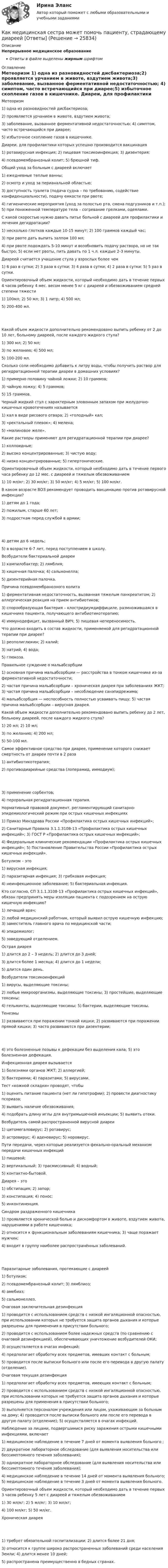      
          Описание
          Непрерывное медицинское образованиеОтветы в файле выделены жирным шрифтом 
          Оглавление
          Метеоризм 1) одна из разновидностей дисбактериоза;2) проявляется урчанием в животе, вздутием живота;3) заболевание, вызванное ферментативной недостаточностью; 4) симптом, часто встречающийся при диарее;5) избыточное скопление газов в кишечнике. Диареи, для профилактики которых успешно производится вакцинация 1) ротавирусная инфекция; 2) пищевая токсикоинфекция; 3) дизентерия;4) псевдомембранозный колит; 5) брюшной тиф. Общий уход за больным с диареей включает 1) ежедневные теплые ванны;2) осмотр и уход за перианальной областью;3) доступность туалета (подача судна – по требованию, содействие конфиденциальности), подачу емкости при рвоте;4) гигиенические мероприятия (уход за полостью рта, смена подгузников и т.п.); 5) при пониженной температуре тела – согревание грелками, одеялами. С какой скоростью нужно давать питье больной с диареей для профилактики и лечения дегидратации? 1) несколько глотков каждые 10-15 минут; 2) 100 граммов каждый час;3) при рвоте дать выпить залпом 100 мл;4) при рвоте подождать 5-10 минут и возобновить подачу раствора, но не так быстро; 5) если нет рвоты, пить давать по 1 ч.л. каждые 2-3 минуты. Диареей считается учащение стула у взрослых более чем 1) 6 раз в сутки; 2) 3 раза в сутки; 3) 4 раза в сутки; 4) 2 раза в сутки; 5) 5 раз в сутки. Ориентировочный объем жидкости, который необходимо дать в течение первых 4 часов ребенку 4 мес. весом менее 5 кг с диареей и обезвоживанием средней степени тяжести 1) 100мл; 2) 50 мл; 3) 1 литр; 4) 500 мл;5) 200-400 мл. Какой объем жидкости дополнительно рекомендовано выпить ребенку от 2 до 10 лет, больному диареей, после каждого жидкого стула? 1) 300 мл; 2) 50 мл;3) по желанию; 4) 500 мл;5) 100-200 мл. Сколько соли необходимо добавить к литру воды, чтобы получить раствор для регидратационной терапии диареи в домашних условиях? 1) примерно половину чайной ложки; 2) 10 граммов;3) чайную ложку; 4) 5 граммов;5) 15 граммов. Черный жидкий стул с характерным зловонным запахом при желудочно-кишечных кровотечениях называется 1) кал в виде рисового отвара; 2) «голодный» кал;3) «ректальный плевок»; 4) мелена;5) «малиновое желе». Какие растворы применяют для регидратационной терапии при диарее? 1) коллоидные;2) высоко концентрированные; 3) чистую воду;4) низко концентрированные; 5) гипертонические. Ориентировочный объем жидкости, который необходимо дать в течение первого часа ребенку до 12 мес. с диареей и тяжелым обезвоживанием 1) 10 мл/кг; 2) 30 мл/кг; 3) 50 мл/кг; 4) 5 мл/кг; 5) 100 мл/кг. В каком возрасте ВОЗ рекомендует проводить вакцинацию против ротавирусной инфекции? 1) детям до 1 года;2) пожилым, старше 60 лет;3) подросткам перед службой в армии; 4) детям до 6 недель;5) в возрасте 6-7 лет, перед поступлением в школу. Возбудители бактериальной диареи 1) кампилобактер; 2) лямблия;3) кишечная палочка; 4) сальмонелла;5) дизентерийная палочка. Причина псевдомембранозного колита 1) ферментативная недостаточность, вызванная тяжелым панкреатитом; 2) аллергическая реакция на прием антибиотиков;3) спорообразующая бактерия – клостридиумдиффициле, размножившаяся в кишечнике пациента, получающего антибиотикотерапию;4) иммунодефицит, вызванный ВИЧ; 5) пищевая непереносимость. Что должно входить в состав жидкости, применяемой для регидратационной терапии при диарее? 1) реополиглюкин; 2) калий;3) натрий; 4) вода;5) глюкоза. Правильное суждение о мальабсорбции 1) основная причина мальабсорбции — расстройства в тонком кишечнике из-за ферментативной недостаточности;2) частая причина мальабсорбции – хроническая диарея при заболеваниях ЖКТ; 3) частая причина мальабсорбции – несоблюдение санэпидрежима;4) мальабсорбция — неспособность полностью усваивать пищу; 5) частая причина мальабсорбции – вирусная диарея. Какой объем жидкости дополнительно рекомендовано выпить ребенку до 2 лет, больному диареей, после каждого жидкого стула? 1) 20 мл; 2) 10 мл;3) по желанию; 4) 200 мл;5) 50-100 мл. Самое эффективное средство при диарее, применение которого снижает смертность от диареи почти в 2 раза 1) антибиотикотерапия;2) противодиарейные средства (лоперамид, иммодиум); 3) применение сорбентов;4) пероральная регидратационная терапия. Нормативный правовой документ, регламентирующий санитарно-эпидемиологический режим при острых кишечных инфекциях 1) Приказ Минздрава России «Профилактика острых кишечных инфекций»;2) Санитарные Правила 3.1.1.3108-13 «Профилактика острых кишечных инфекций»; 3) ГОСТ Р «Профилактика острых кишечных инфекций»;4) Федеральные клинические рекомендации «Профилактика острых кишечных инфекций»; 5) Постановление Правительства России «Профилактика острых кишечных инфекций». Ботулизм – это 1) вирусная инфекция;2) паразитарная инфекция; 3) грибковая инфекция;4) неинфекционное заболевание; 5) бактериальная инфекция. Кто согласно, СП 3.1.1.3108-13 «Профилактика острых кишечных инфекций», обязан предпринять меры изоляции пациента с подозрением на острую кишечную инфекцию? 1) лечащий врач;2) любой медицинский работник, который выявил острую кишечную инфекцию; 3) заместитель главного врача по медицинской части;4) эпидемиолог;5) заведующий отделением. Острая диарея 1) длится до 2 – 3 недель; 2) длится до 3 дней;3) длится более 1 месяца; 4) длится до 1 недели;5) длится один день. Возбудители токсикоинфекций 1) вирусы, выделяющие токсины;2) любые микроорганизмы, выделяющие токсины; 3) простейшие, выделяющие токсины;4) гельминты, выделяющие токсины; 5) бактерии, выделяющие токсины. Тенезмы 1) развиваются при поражении тонкой кишки; 2) развиваются при поражении прямой кишки; 3) часто развиваются при дизентерии; 4) это болезненные позывы к дефекации без выделения кала; 5) это болезненная дефекация. Инфекционная диарея вызывается 1) болезнями органов ЖКТ; 2) аллергией;3) бактериями; 4) паразитами; 5) вирусами. Тест «кожной складки» проводят, чтобы 1) оценить питание пациента (нет ли гипотрофии); 2) провести диагностику псориаза;3) выявить наличие обезвоживания;4) подобрать длину иглы для внутримышечной инъекции; 5) выявить отеки. Возбудитель самой распространенной вирусной диареи 1) цитомегаловирус; 2) ротавирус;3) астровирус; 4) аденовирус; 5) норовирус. Пути передачи, через которые реализуется фекально-оральный механизм передачи кишечных инфекций 1) пищевой;2) вертикальный; 3) трасмиссивный; 4) водный;5) контактно-бытовой. Диарея – это 1) обстипация; 2) запор;3) констипация; 4) понос;5) инконтиненция. Синдром раздраженного кишечника 1) проявляется хронической болью и дискомфортом в животе, вздутием живота, нарушениями в работе кишечника;2) относится к функциональным заболеваниям кишечника; 3) чаще поражает мужчин;4) входит в группу наиболее распространённых заболеваний. Паразитарные заболевания, протекающие с диареей 1) ботулизм;2) псевдомембранозный колит; 3) лямблиоз;4) амебиаз;5) сальмонеллез. Очаговая заключительная дезинфекция 1) проводится с использованием средств с низкой ингаляционной опасностью, при использовании которых не требуется защита органов дыхания и которые разрешены для применения в присутствии больного;2) проводится с использованием более надежных средств (по сравнению с очаговой дезинфекцией), обеспечивающих уничтожение возбудителей ОКИ;3) осуществляется в очагах инфекций;4) предполагает обработку всех предметов, имевших контакт с больным;5) проводится после выписки больного или после его перевода в другую палату (отделение). Очаговая текущая дезинфекция 1) предполагает обработку всех предметов, имеющих контакт с больным;2) проводится с использованием средств с низкой ингаляционной опасностью, при использовании которых не требуется защита органов дыхания и которые разрешены для применения в присутствии больного;3) выполняется персоналом учреждения или лицом, ухаживающим за больным на дому; 4) проводится после выписки больного или после его перевода в другую палату (отделение); 5) осуществляется в очагах инфекций. Наблюдение за лицами, подвергшимися риску заражения острыми кишечными инфекциями, включает 1) медицинское наблюдение в течение 7 дней от момента выявления больного ;2) двукратное лабораторное обследование (для выявления носительства или бессимптомного течения заболевания);3) однократное лабораторное обследование (для выявления носительства или бессимптомного течения заболевания);4) медицинское наблюдение в течение 14 дней от момента выявления больного; 5) медицинское наблюдение в течение 3 дней от момента выявления больного. Ориентировочный объем жидкости, который необходимо дать в течение первых 3 часов ребенку 5 лет с диареей и тяжелым обезвоживанием 1) 30 мл/кг; 2) 5 мл/кг; 3) 10 мл/кг;4) 100 мл/кг; 5) 50 мл/кг. Хроническая диарея 1) требует обязательной госпитализации; 2) длится более 21 дня;3) относится к группе широко распространенных заболеваний среди населения Земли; 4) длится менее 10 дней;5) распространена преимущественно в бедных странах. 
            
            
            Как медицинская медсестра может помочь пациенту, страдающему запорами [Ответы]Как медицинская сестра может помочь пациенту, страдающему диареей [Ответы]Как меняется потребляемая мощность комплексной нагрузки при увеличении напряжения? Выберите один ответ: a.P и Q увеличиваются b.Р увеличивается, Q снижается c.Р не меняется, Q снижается d.Р снижается, Q увеличивается e.P и Q снижаются Как метод валентных связей (ВС) объясняет угловое строение молекулы H2S и линейное молекулы CO2?Как можно отдохнуть на МальдивахКак можно повысить давление во всей системе теплоснабжения? ТулГУКак можно получить 0,25 моля дигидроортофосфата натрия, имея 0,1 М растворы NaOH и H3PO4? Составьте молекулярное и ионное уравнение реакции. Каких режимов нейтрали нет. Выберите один ответ: a.Глухозаземленная нейтраль b.Эффективно заземленная нейтраль. c.Изолированная нейтраль d.Глухоизолированная нейтраль.Как классифицируется арматура по назначению? ТулГУКак классифицируются железобетонные фундаменты по по способу возведения? Тулгу Как классифицируются плоские железобетонные перекрытия? ТулГУКак крепится стойка фахверка верхним концом к связям по нижним поясам ферм? ТулГУКак легко проснуться и быть бодрымКак лечится отит в домашних условиях