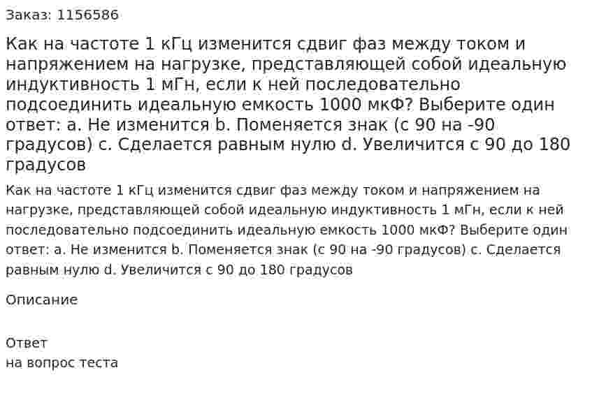 Как на частоте 1 кГц изменится сдвиг фаз между током и напряжением на нагрузке, представляющей собой идеальную индуктивность 1 мГн, если к ней последовательно подсоединить идеальную емкость 1000 мкФ? Выберите один ответ: а. Не изменится b. Поменяется знак (с 90 на -90 градусов) с. Сделается равным нулю d. Увеличится с 90 до 180 градусов 