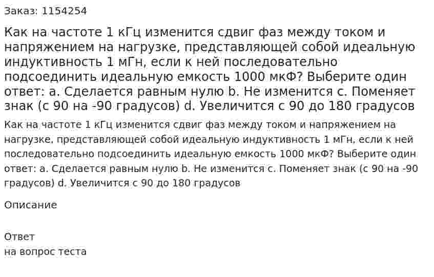 Как на частоте 1 кГц изменится сдвиг фаз между током и напряжением на нагрузке, представляющей собой идеальную индуктивность 1 мГн, если к ней последовательно подсоединить идеальную емкость 1000 мкФ? Выберите один ответ: a. Сделается равным нулю b. Не изменится  c. Поменяет знак (с 90 на -90 градусов) d. Увеличится с 90 до 180 градусов 