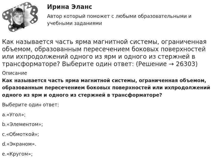      
          Описание
          Как называется часть ярма магнитной системы, ограниченная объемом, образованным пересечением боковых поверхностей или ихпродолжений одного из ярм и одного из стержней в трансформаторе?Выберите один ответ:a.«Угол»;b.«Элементом»;c.«Обмоткой»;d.«Экраном».e.«Кругом»;  
            
            
            Как называется часть магнитопровода, служащая для замыкания магнитного потока? Выберите один ответ: a.сердечник; b.магнитный зазор; c.обмотка; d.виток. e.ярмо;Как называется часть ярма магнитной системы, ограниченная объемом, образованным пересечением боковых поверхностей или ихпродолжений одного из ярм и одного из стержней в трансформаторе? Выберите один ответ:Как называют боковую грань кирпича, имеющую размеры 250мм? ТулГУКак называют верхнюю грань кирпича, имеющую размеры 250*120? ТулГУКак называют внутреннюю по толщине (между крайними рядами кирпича) часть стены ТулГУКак называются свободные колебания материальной точки, совершаемые только под действием линейной восстанавливающей силы? Выберите один ответ:  a. Вынужденными колебаниями b. Затухающими колебаниями c. Гармоническими колебаниямиКак называются сети, передающие электроэнергию к районным подстанциям Выберите один ответ: a.распределительные b.питающие c.системообразующие d.кольцевыеКак называется система возбуждения генератора если его обмотка возбуждения подключена к отдельному источнику питания? Выберите один ответ: a.смешанного возбуждения; b.последовательного возбуждения; c.независимого возбуждения; d.добавочногКак называется собеседование с работодателем, в ходе которого каждому из претендентов предъявляется один и тот же набор вопросов?Как называется совокупность данных, организованных по определенным правилам, предусматривающим общие принципы описания, хранения и манипулирования данными, независимая от прикладных программ?Как называется совокупность программ и языковых средств, предназначенных для управления данными в базе данных, ведения базы данных и обеспечения взаимодействия её с прикладными программами? Как называется ступенчатая реакция, заключающаяся в соединении большого количества одинаковых мономеров или двух различных групп мономеров в макромолекулы (поликонденсаты) с одновременным образованием побочных продуктов?Как называется схематический чертёж участка местности, на котором нанесены элементы ситуаций и рельефа? Выберите один ответ: a.абрис b.план c.картаКак называется съемка, при которой определяется плановое положение точек при помощи теодолита и мерной ленты? Выберите один ответ: a.топографическая съемка b.тахеометрическая съемка c.фотографическая съемка d.горизонтальная съемка