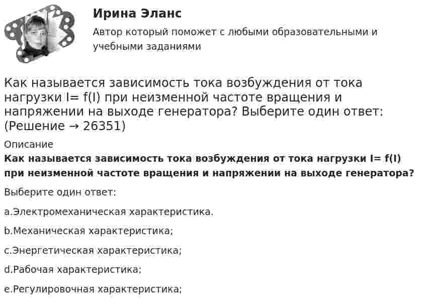      
          Описание
          Как называется зависимость тока возбуждения от тока нагрузки I= f(I) при неизменной частоте вращения и напряжении на выходе генератора?Выберите один ответ:a.Электромеханическая характеристика.b.Механическая характеристика;c.Энергетическая характеристика;d.Рабочая характеристика;e.Регулировочная характеристика;  
            
            
            Как называется график индивидуальной нагрузки поточной автоматической линии Выберите один ответ: a.нерегулярный b.не цикличный c.цикличный d.периодический e.регулярныйКак называется зависимость тока возбуждения от тока нагрузки I= f(I) при неизменной частоте вращения и напряжении на выходе генератора? Выберите один ответ: Как называется именованное множество значений некоторого встроенного типа, ограниченное условием?Как называется интервью, которое практикуется в крупных организациях при отборе претендентов на руководящие должности?Как называется интервью, при котором вопросы задаются группе из нескольких претендентов?Как называется интервью, при котором претендента ставят в ситуации, обычно вызывающие у человека тревогу и беспокойство?Как называется информация, зафиксированная в некоторой форме, пригодной для последующей обработки, передачи и хранения?Как метод валентных связей (ВС) объясняет угловое строение молекулы H2S и линейное молекулы CO2?Как можно отдохнуть на МальдивахКак можно повысить давление во всей системе теплоснабжения? ТулГУКак можно получить 0,25 моля дигидроортофосфата натрия, имея 0,1 М растворы NaOH и H3PO4? Составьте молекулярное и ионное уравнение реакции. Как можно разделить САУ по количеству регулируемых величин? Выберите один ответ:  a. зависимые и независимые  b. одномерные, двухмерные, трехмерные, четырехмерные  c. одноканальные и многоканальные (одномерные и многомерные)Как называется величина, показывающая отношение вектора  , с которой поле действует на пробный заряд q, к самомупробному заряду (с учетом его знака) Выберите один ответ: a.сила притяжения зарядов b.напряженность электрического поля c.величКак называется вольтметр, используемый для проведения фазировки трансформаторов? Выберите один ответ: a.тарировочный вольтметр. b.фазовый вольтметр; c.цифровой вольтметр; d.фазировочный вольтметр; e.нулевой вольтметр;