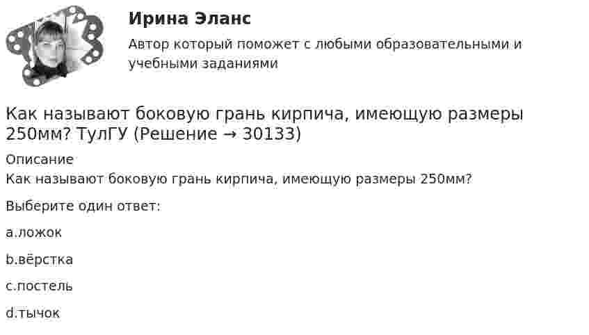     
          Описание
          Как называют боковую грань кирпича, имеющую размеры 250мм?Выберите один ответ:a.ложокb.вёрсткаc.постельd.тычок  
            
            
            Как называется часть ярма магнитной системы, ограниченная объемом, образованным пересечением боковых поверхностей или ихпродолжений одного из ярм и одного из стержней в трансформаторе? Выберите один ответ:Как называют боковую грань кирпича, имеющую размеры 250мм? ТулГУКак называют верхнюю грань кирпича, имеющую размеры 250*120? ТулГУКак называют внутреннюю по толщине (между крайними рядами кирпича) часть стены ТулГУКак называются свободные колебания материальной точки, совершаемые только под действием линейной восстанавливающей силы? Выберите один ответ:  a. Вынужденными колебаниями b. Затухающими колебаниями c. Гармоническими колебаниямиКак называются сети, передающие электроэнергию к районным подстанциям Выберите один ответ: a.распределительные b.питающие c.системообразующие d.кольцевыеКак называются сети, передающие электроэнергию к районным подстанциям Выберите один ответ: a. системообразующие b. питающие c. распределительные d. кольцевыеКак называется собеседование с работодателем, в ходе которого каждому из претендентов предъявляется один и тот же набор вопросов?Как называется совокупность данных, организованных по определенным правилам, предусматривающим общие принципы описания, хранения и манипулирования данными, независимая от прикладных программ?Как называется совокупность программ и языковых средств, предназначенных для управления данными в базе данных, ведения базы данных и обеспечения взаимодействия её с прикладными программами? Как называется ступенчатая реакция, заключающаяся в соединении большого количества одинаковых мономеров или двух различных групп мономеров в макромолекулы (поликонденсаты) с одновременным образованием побочных продуктов?Как называется схематический чертёж участка местности, на котором нанесены элементы ситуаций и рельефа? Выберите один ответ: a.абрис b.план c.картаКак называется съемка, при которой определяется плановое положение точек при помощи теодолита и мерной ленты? Выберите один ответ: a.топографическая съемка b.тахеометрическая съемка c.фотографическая съемка d.горизонтальная съемкаКак называется ток протекающей в первичной обмотке трансформатора при его работе на холостом ходу? Выберите один ответ: a.синусоидальный ток. b.ток намагничивания; c.первичный ток; d.рабочий ток; e.ток холостого хода;