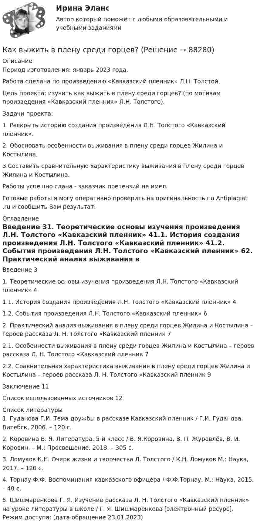      
            Описание
            Период изготовления: январь 2023 года. Работа сделана по произведению «Кавказский пленник» Л.Н. Толстой.	Цель проекта: изучить как выжить в плену среди горцев? (по мотивам произведения «Кавказский пленник» Л.Н. Толстого).	Задачи проекта: 	1. Раскрыть историю создания произведения Л.Н. Толстого «Кавказский пленник».	2. Обосновать особенности выживания в плену среди горцев Жилина и Костылина.	3.Составить сравнительную характеристику выживания в плену среди горцев Жилина и Костылина. Работы успешно сдана - заказчик претензий не имел.Готовые работы я могу оперативно проверить на оригинальность по Antiplagiat .ru и сообщить Вам результат. 
            Оглавление
            Введение	31. Теоретические основы изучения произведения Л.Н. Толстого «Кавказский пленник»	41.1. История создания произведения Л.Н. Толстого «Кавказский пленник»	41.2. События произведения Л.Н. Толстого «Кавказский пленник»	62. Практический анализ выживания в плену среди горцев Жилина и Костылина – героев рассказа Л. Н. Толстого «Кавказский пленник	72.1. Особенности выживания в плену среди горцев Жилина и Костылина – героев рассказа Л. Н. Толстого «Кавказский пленник	72.2. Сравнительная характеристика выживания в плену среди горцев Жилина и Костылина – героев рассказа Л. Н. Толстого «Кавказский пленник	9Заключение	11Список использованных источников	12 
            Список литературы
            1.	Гуданова Г.И. Тема дружбы в рассказе Кавказский пленник / Г.И. Гуданова. Витебск, 2006. – 120 с.2.	Коровина В. Я. Литература. 5-й класс / В. Я.Коровина, В. П. Журавлёв, В. И. Коровин. – М.: Просвещение, 2018. – 305 с.3.	Ломуков К.Н. Очерк жизни и творчества Л. Толстого / К.Н. Ломуков М.: Наука, 2017. – 120 с.4.	Торнау Ф.Ф. Воспоминания кавказского офицера / Ф.Ф.Торнау. М.: Наука, 2015. – 40 с.5.	Шишмаренкова Г. Я. Изучение рассказа Л. Н. Толстого «Кавказский пленник» на уроке литературы в школе / Г. Я. Шишмаренкова [электронный ресурс]. Режим доступа:  (дата обращение 23.01.2023) 
            
            
            Как выбрать электрогитару Эта статья ориентирована  на тех, кто мало или ничего не понимает в электрогитарах. От первого лицаКак выжить в плену среди горцев?Как вылечить герпескак выполнить дефрагментацию дискаКак Вы понимаете взаимосвязь рынка товаров, рынка труда, рынка капитала в единой системе рынков. Если, например, произошло уменьшение спроса на труд сапожников, отразится ли это на рынке товаров и капиталовКак высчитывается отклонение центра колонны от разбивочной оси?Как вычисляют рабочие отметки?Как выбрать аквариумкак выбрать акции и облигации для инвестированияКак выбрать браузер для компьютераКак выбрать подарок солидным людямКак выбрать смеситель для ванны - К выбору смесителя для ванны необходимо подойти с большой ответственностьюКак выбрать сухой корм для своей собакикак выбрать форекс брокера