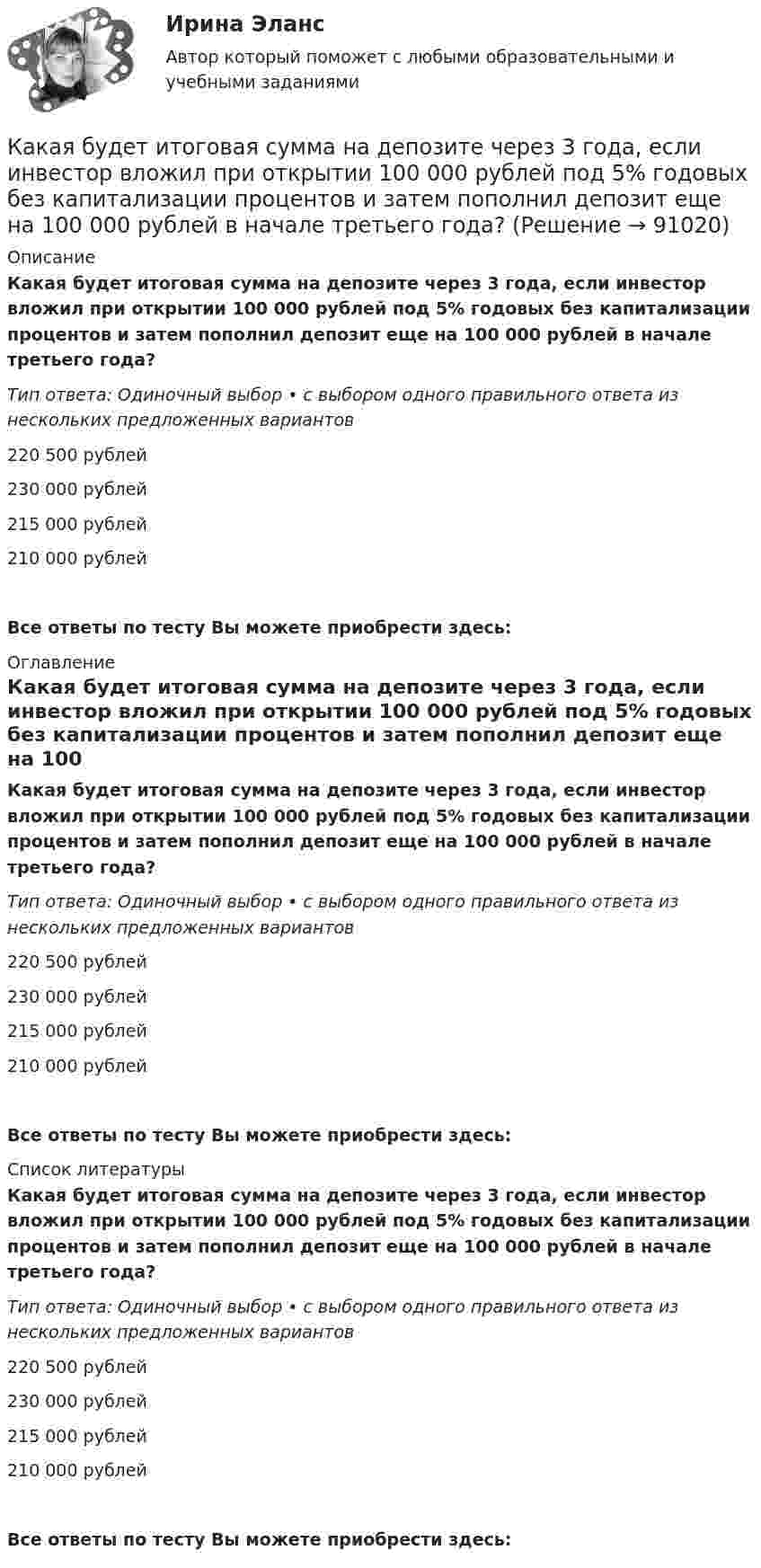      
            Описание
            Какая будет итоговая сумма на депозите через 3 года, если инвестор вложил при открытии 100 000 рублей под 5% годовых без капитализации процентов и затем пополнил депозит еще на 100 000 рублей в начале третьего года?Тип ответа: Одиночный выбор • с выбором одного правильного ответа из нескольких предложенных вариантов220 500 рублей230 000 рублей215 000 рублей210 000 рублейВсе ответы по тесту Вы можете приобрести здесь:  
            Оглавление
            Какая будет итоговая сумма на депозите через 3 года, если инвестор вложил при открытии 100 000 рублей под 5% годовых без капитализации процентов и затем пополнил депозит еще на 100 000 рублей в начале третьего года?Тип ответа: Одиночный выбор • с выбором одного правильного ответа из нескольких предложенных вариантов220 500 рублей230 000 рублей215 000 рублей210 000 рублейВсе ответы по тесту Вы можете приобрести здесь:  
            Список литературы
            Какая будет итоговая сумма на депозите через 3 года, если инвестор вложил при открытии 100 000 рублей под 5% годовых без капитализации процентов и затем пополнил депозит еще на 100 000 рублей в начале третьего года?Тип ответа: Одиночный выбор • с выбором одного правильного ответа из нескольких предложенных вариантов220 500 рублей230 000 рублей215 000 рублей210 000 рублейВсе ответы по тесту Вы можете приобрести здесь:  
            
            
            Какая будет итоговая сумма на депозите через 3,5 года, если инвестор вложил 300 000 рублей под 5,15% годовых с капитализацией процентов (сложный процент)?Какая будет итоговая сумма на депозите через 3 года, если инвестор вложил при открытии 100 000 рублей под 5% годовых без капитализации процентов и затем пополнил депозит еще на 100 000 рублей в начале третьего года?Какая будет итоговая сумма на депозите через 3 года, если инвестор вложил при открытии 50 000 рублей под 10% годовых без капитализации процентов и затем пополнил депозит еще на 50 000 рублей в начале третьего года?Какая будет итоговая сумма на депозите через 5 лет, если инвестор вложил 100 000 рублей под 6.5% годовых без капитализации процентов?Какая будет итоговая сумма на депозите через 6 лет, если инвестор вложил 420 000 рублей под 4.3% годовых без капитализации процентов?Какая бумага используется для витковой изоляции обмоточных проводов и межслоевой изоляции обмоток трансформаторов мощностью до 100 кВА? Выберите один ответ: a. ТП-150; b. ТМ-150; c. ПГС025. d. КТ-50; e. ТКС-30;Какая величина асинхронного электродвигателя рассчитывается по формуле:  ? Выберите один ответ: Каждый отдельный тэг AREA задает …Каждый человек в этой жизни ищет свое счастьеКаждый человек в этой жизни ищет свое счастьеКазенное учреждение МВД России несвоевременно представило годовую бухгалтерскую отчетность в ИФНС России. Инспектор составил протокол о привлечении руководителя к административной ответственности по ч. 1 ст. 15.6 KoAП РФ Казначейский счет, открытый в Федеральном казначействе отдельно по каждому бюджету бюджетной системы для осуществления и отражения операций с денежными средствами по поступлениям в бюджет и перечислениям из бюджета, - это ... бюджетаКазначейский счет, открытый в Федеральном казначействе отдельно по каждому бюджету бюджетной системы для осуществления и отражения операций с денежными средствами по поступлениям в бюджет и перечислениям из бюджета, - это ... бюджетаКакая будет итоговая сумма на депозите через 15 лет, если инвестор вложил 100 000 рублей под 5% годовых с капитализацией процентов (сложный процент)? 