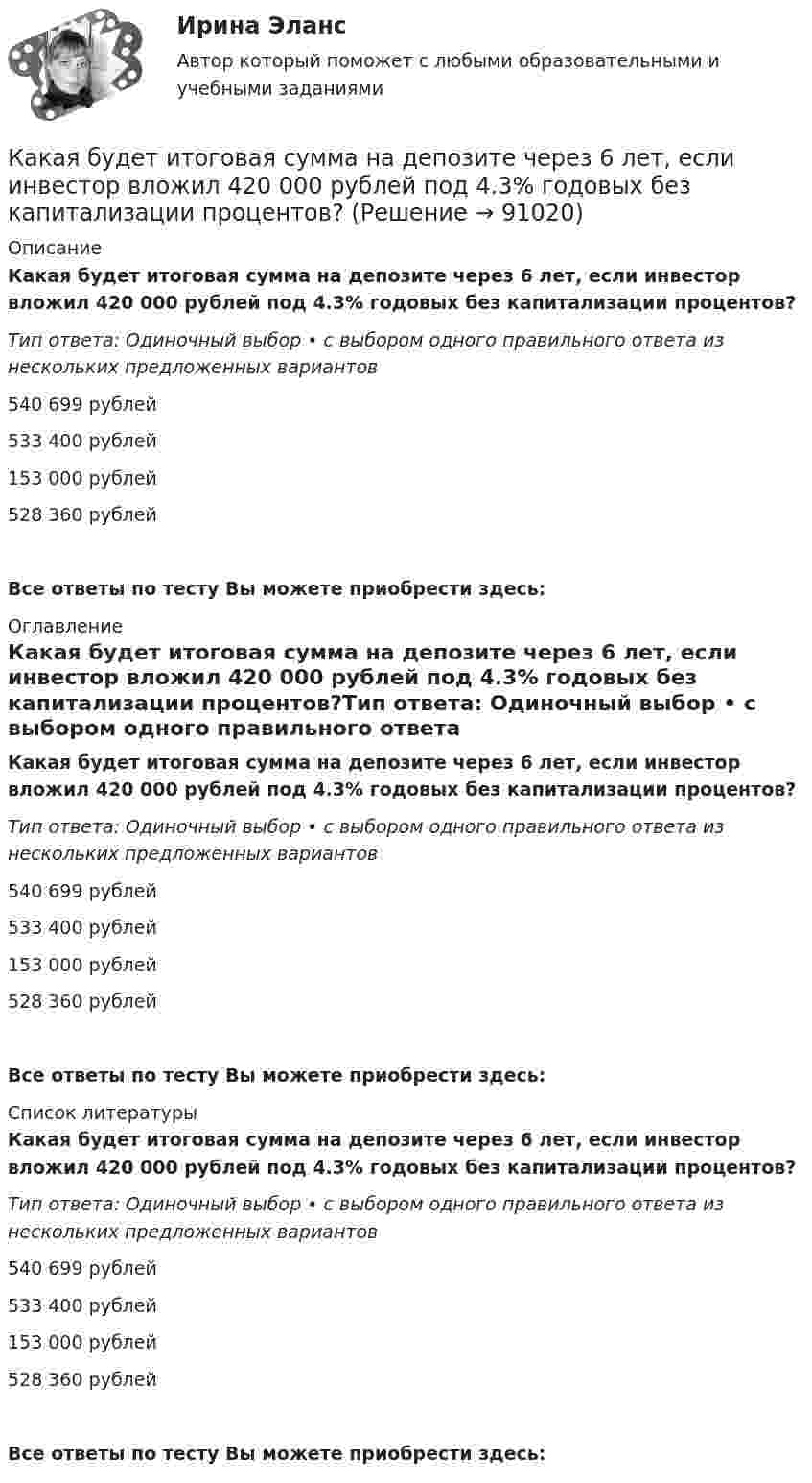      
            Описание
            Какая будет итоговая сумма на депозите через 6 лет, если инвестор вложил 420 000 рублей под 4.3% годовых без капитализации процентов?Тип ответа: Одиночный выбор • с выбором одного правильного ответа из нескольких предложенных вариантов540 699 рублей533 400 рублей153 000 рублей528 360 рублейВсе ответы по тесту Вы можете приобрести здесь:  
            Оглавление
            Какая будет итоговая сумма на депозите через 6 лет, если инвестор вложил 420 000 рублей под 4.3% годовых без капитализации процентов?Тип ответа: Одиночный выбор • с выбором одного правильного ответа из нескольких предложенных вариантов540 699 рублей533 400 рублей153 000 рублей528 360 рублейВсе ответы по тесту Вы можете приобрести здесь:  
            Список литературы
            Какая будет итоговая сумма на депозите через 6 лет, если инвестор вложил 420 000 рублей под 4.3% годовых без капитализации процентов?Тип ответа: Одиночный выбор • с выбором одного правильного ответа из нескольких предложенных вариантов540 699 рублей533 400 рублей153 000 рублей528 360 рублейВсе ответы по тесту Вы можете приобрести здесь:  
            
            
            Какая будет итоговая сумма на депозите через 5 лет, если инвестор вложил 100 000 рублей под 6.5% годовых без капитализации процентов?Какая будет итоговая сумма на депозите через 6 лет, если инвестор вложил 420 000 рублей под 4.3% годовых без капитализации процентов?Какая бумага используется для витковой изоляции обмоточных проводов и межслоевой изоляции обмоток трансформаторов мощностью до 100 кВА? Выберите один ответ: a. ТП-150; b. ТМ-150; c. ПГС025. d. КТ-50; e. ТКС-30;Какая величина асинхронного электродвигателя рассчитывается по формуле:  ? Выберите один ответ: Какая величина в обмотках электрических машин определяется по формуле:  ? Выберите один ответ: a.среднее число пазов на полюс и фазу; b.общее число пазов статора; c.число пар полюсов электрической машины; d.междупазовое расстояние обмотКакая величина в обмотках электрических машин определяется по формуле:  ? Выберите один ответ: a.среднее число пазов на полюс и фазу; b.общее число пазов статора; c.число пар полюсов электрической машины; d.междупазовое расстояние обмоток;Какая величина в схеме замещения трансформатора определяется приведенной формулой  ? Выберите один ответ: a. индуктивное сопротивление рассеяния первичной обмотки; b. комплексное сопротивление первичной обмотки; c. индуктивное сопротивлениКазенное учреждение МВД России несвоевременно представило годовую бухгалтерскую отчетность в ИФНС России. Инспектор составил протокол о привлечении руководителя к административной ответственности по ч. 1 ст. 15.6 KoAП РФ Казначейский счет, открытый в Федеральном казначействе отдельно по каждому бюджету бюджетной системы для осуществления и отражения операций с денежными средствами по поступлениям в бюджет и перечислениям из бюджета, - это ... бюджетаКазначейский счет, открытый в Федеральном казначействе отдельно по каждому бюджету бюджетной системы для осуществления и отражения операций с денежными средствами по поступлениям в бюджет и перечислениям из бюджета, - это ... бюджетаКакая будет итоговая сумма на депозите через 15 лет, если инвестор вложил 100 000 рублей под 5% годовых с капитализацией процентов (сложный процент)? Какая будет итоговая сумма на депозите через 2 года, если инвестор вложил 125 000 рублей под 10% годовых без капитализации процентов?Какая будет итоговая сумма на депозите через 3,5 года, если инвестор вложил 300 000 рублей под 5,15% годовых с капитализацией процентов (сложный процент)?Какая будет итоговая сумма на депозите через 3 года, если инвестор вложил при открытии 100 000 рублей под 5% годовых без капитализации процентов и затем пополнил депозит еще на 100 000 рублей в начале третьего года?