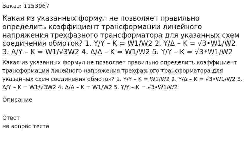 Какая из указанных формул не позволяет правильно определить коэффициент трансформации линейного напряжения трехфазного трансформатора для указанных схем соединения обмоток?  1.	Y/Y – K = W1/W2 2.	Y/Δ – K = √3•W1/W2 3.	Δ/Y – K = W1/√3W2 4.	Δ/Δ – K = W1/W2 5.	Y/Y – K = √3•W1/W2