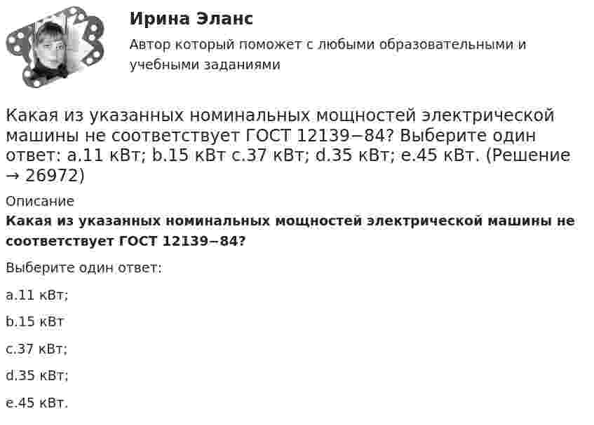      
          Описание
          Какая из указанных номинальных мощностей электрической машины не соответствует ГОСТ 12139−84?Выберите один ответ:a.11 кВт;b.15 кВтc.37 кВт;d.35 кВт;e.45 кВт.  
            
            
            Какая из указанных величин ОКЗ характерна для турбогенераторов? Выберите один ответ: a. 2,8-3,2 о.е; b. 1,4-2,0 о.е; c. 0,8-1,8 о.е; d. 0,4-1,0 о.е; e. 0,08-0,18 о.е.Какая из указанных номинальных мощностей электрической машины не соответствует ГОСТ 12139−84? Выберите один ответ: a.11 кВт; b.15 кВт c.37 кВт; d.35 кВт; e.45 кВт.Какая из формул для определения пускового тока асинхронного электродвигателя указана верно?Какая из формул для определения пускового тока асинхронного электродвигателя указана верно? Выберите один ответ:  Какая из формул применяется для расчета на растяжение с изгибом: ТулГУ Какая из характеристик относится к режиму динамического торможения двигателя постоянного тока? Выберите один ответ: a.4 b.1 c.5Какая из эпюр изгибающих моментов моет соответствовать заданной расчетной схеме балки ТулГУКакая из приведенных мощностей соответствует номинальной мощности исследуемого электродвигателя? Выберите один ответ: a.1 кВт. b.5 кВт; c.2 кВт. d.3 кВт; e.4 кВт;Какая из приведенных сталей относится к конструкционным улучшаемым? Выберите один ответ: a. Х12М b. 30Х c. 18ХГТКакая из приведенных схем соединения компьютеров представляет собой замкнутую цепочку?Какая из приведенных формул выражает полную энергию гармонических колебаний материальной точки?Какая из расшифровок трансформаторной бумаги ТМ-120 правильная? Выберите один ответ: Какая из схем, изображённых на рис. а, б, более пригодна для измерения больших сопротивлений и какая – для измерения малых сопротивлений? Вычислить погрешность, допускаемую при измерении с помощью этих схем Какая из технологий цифровой экономики ориентирована на формирование децентрализованных хранилищ данных?