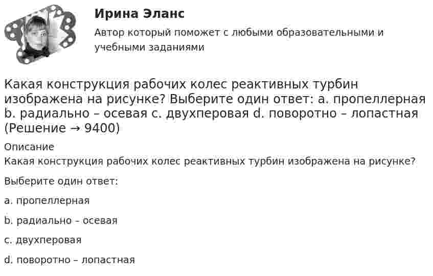     
          Описание
          Какая конструкция рабочих колес реактивных турбин изображена на рисунке?Выберите один ответ:a. пропеллернаяb. радиально – осеваяc. двухпероваяd. поворотно – лопастная  
            
            
            Какая конструкция рабочих колес реактивных турбин изображена на рисунке?  Выберите один ответ:  a. пропеллерная  b. поворотно – лопастная  c. двухперовая  d. радиально – осеваяКакая конструкция рабочих колес реактивных турбин изображена на рисунке? Выберите один ответ: a. пропеллерная b. радиально – осевая c. двухперовая d. поворотно – лопастнаяКакая кривая равновесия при низких давлениях ограничена тройной точкой, а при высоких – критической точкой?Какая масса NaOH требуется для превращения сульфата меди (II) массой 16 г в гидроксид меди(II)Какая мера действия силы соотнесена динамической мере: количеству движения? Выберите один ответ: a. Момент силы b. Работа силы c. Импульс силыКакая наружная стеновая панель изображена на рисунке? [20190710image1216.jpg] [20190710image1217.jpg] Какая наружная стеновая панель изображена на рисунке?  ТулГУКакая из формул для определения пускового тока асинхронного электродвигателя указана верно?Какая из формул для определения пускового тока асинхронного электродвигателя указана верно? Выберите один ответ:  Какая из формул применяется для расчета на растяжение с изгибом: ТулГУ Какая из характеристик относится к режиму динамического торможения двигателя постоянного тока? Выберите один ответ: a.4 b.1 c.5Какая из эпюр изгибающих моментов моет соответствовать заданной расчетной схеме балки ТулГУКакая категория вибрации электрических машин обозначается буквой S?  Выберите один ответ: Какая компоновка обеспечивает в автобусе минимальную высоту пола