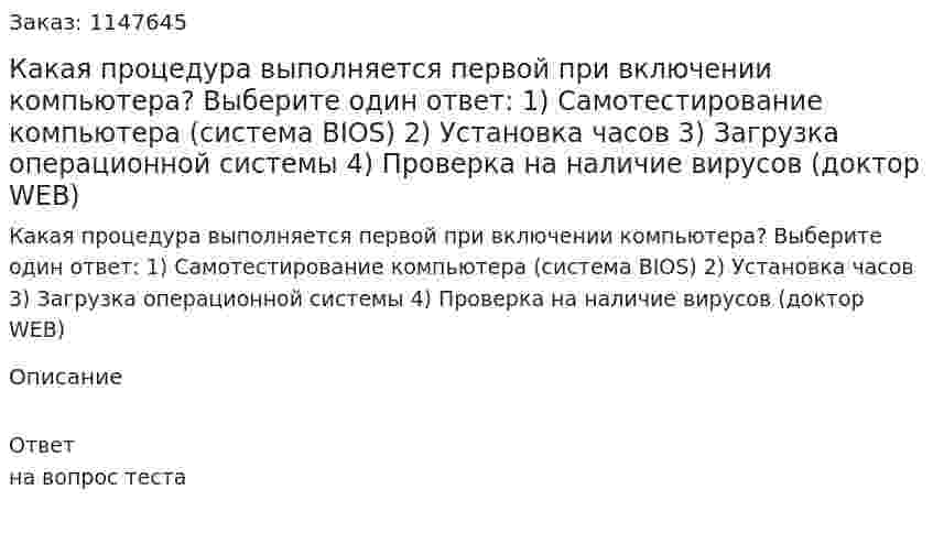 Какая процедура выполняется первой при включении компьютера? Выберите один ответ: 1) Самотестирование компьютера (система BIOS) 2) Установка часов 3) Загрузка операционной системы 4) Проверка на наличие вирусов (доктор WEB)