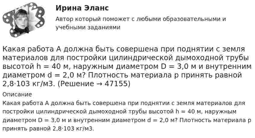      
            Описание
            Какая работа А должна быть совершена при поднятии с земля материалов для постройки цилиндрической дымоходной трубы высотой h = 40 м, наружным диаметром D = 3,0 м и внутренним диаметром d = 2,0 м? Плотность материала р принять равной 2,8·103 кг/м3.  
            
            
            Какая работа А будет совершена силами гравитационного поля при падении на Землю тела массой m = 2 кг: 1) с высоты h = 1000 км; 2) из бесконечности?Какая работа А должна быть совершена при поднятии с земля материалов для постройки цилиндрической дымоходной трубы высотой h = 40 м, наружным диаметром D = 3,0 м и внутренним диаметром d = 2,0 м? Плотность материала р принять равной 2,8·103 кг/м3.Какая работа А совершается при изотермическом расширении водорода массой m = 5 г, взятого при температуре T = 290 К, если объем газа увеличивается в три раза?Какая работа А совершается при перенесении точечного заряда q=18 нКл из бесконечности в точку, находящуюся на расстоянии r = 1 см от поверхности шара радиусом R =1 см с поверхностной плотностью заряда 26 мкКл/м2. Какая работа совершается при перемещении точечного заряда q = 30 нКл из бесконечности в точку, находящуюся на расстоянии a = 2 см от поверхности сферы радиуса R = 1 см, заряженной с поверхностной плотностью заряда s = 2 нКл/см2?Какая разность потенциалов потребуется для разгона протона от нулевой скорости до 3·107 м/с?Какая расчетная длина сжатого каменного элемента принимается при следующем закреплении на опорах?  ТулГУКакая работа A будет совершена силами гравитационного поля при падении на Землю тела массой m = 20 кг:  1) с высоты h = 2000 км;  2) из бесконечности?Какая работа A будет совершена силами гравитационного поля при падении на Землю тела массой m = 2 кг:  1) с высоты h = 1000 км;  2) из бесконечности?Какая работа A будет совершена силами гравитационного поля при падении на Землю тела массой m = 2 кг: 1) с высоты h = 1000 км; 2) из бесконечности?Какая работа A будет совершена силами гравитационного поля при падении на Землю тела массой m = 3 кг:  1) с высоты h = 1000 км;  2) из бесконечности?Какая работа A должна быть совершена при поднятии с земли материалов для постройки цилиндрической дымоходной трубы высотой h = 40 м, наружным диаметром D = 3,0 м и внутренним диаметром d = 2,0 м? Плотность материала ρ принять равной 2,8∙103 кг/м3.Какая работа A совершается при изотермическом расширении водорода массой m = 5,0 г, взятого при температуре T = 290 К, если объём газа увеличивается в три раза?Какая работа A совершается при перенесении точечного заряда q = 20 нКл из бесконечности в точку, находящуюся на расстоянии r = 1 см от поверхности шара радиусом R = 1 см с поверхностной плотностью заряда s = 10 мкКл/м2?