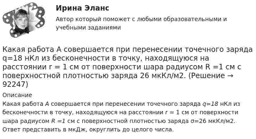      
            Описание
            Какая работа А совершается при перенесении точечного заряда q=18 нКл из бесконечности в точку, находящуюся на расстоянии r = 1 см от поверхности шара радиусом R =1 см с поверхностной плотностью заряда σ=26 мкКл/м2. Ответ представить в мкДж, округлить до целого числа.   
            
            
            Какая работа А совершается при изотермическом расширении водорода массой m = 5 г, взятого при температуре T = 290 К, если объем газа увеличивается в три раза?Какая работа А совершается при перенесении точечного заряда q=18 нКл из бесконечности в точку, находящуюся на расстоянии r = 1 см от поверхности шара радиусом R =1 см с поверхностной плотностью заряда 26 мкКл/м2. Какая работа совершается при перемещении точечного заряда q = 30 нКл из бесконечности в точку, находящуюся на расстоянии a = 2 см от поверхности сферы радиуса R = 1 см, заряженной с поверхностной плотностью заряда s = 2 нКл/см2?Какая разность потенциалов потребуется для разгона протона от нулевой скорости до 3·107 м/с?Какая расчетная длина сжатого каменного элемента принимается при следующем закреплении на опорах?  ТулГУКакая расчетная длина сжатого каменного элемента принимается при следующем закреплении на опорах? ТулГУКакая расчетная схема используется в кинематическом способе метода расчета статически неопределимой ЖБ балки жестко защемленной на двух опорах по предельному равновесию, загруженной в пролете сосредоточенной силой?  ТулГУКакая работа A будет совершена силами гравитационного поля при падении на Землю тела массой m = 2 кг: 1) с высоты h = 1000 км; 2) из бесконечности?Какая работа A будет совершена силами гравитационного поля при падении на Землю тела массой m = 3 кг:  1) с высоты h = 1000 км;  2) из бесконечности?Какая работа A должна быть совершена при поднятии с земли материалов для постройки цилиндрической дымоходной трубы высотой h = 40 м, наружным диаметром D = 3,0 м и внутренним диаметром d = 2,0 м? Плотность материала ρ принять равной 2,8∙103 кг/м3.Какая работа A совершается при изотермическом расширении водорода массой m = 5,0 г, взятого при температуре T = 290 К, если объём газа увеличивается в три раза?Какая работа A совершается при перенесении точечного заряда q = 20 нКл из бесконечности в точку, находящуюся на расстоянии r = 1 см от поверхности шара радиусом R = 1 см с поверхностной плотностью заряда s = 10 мкКл/м2?Какая работа А будет совершена силами гравитационного поля при падении на Землю тела массой m = 2 кг. 1) с высоты h = 1000км. 2) из бесконечности.Какая работа А будет совершена силами гравитационного поля при падении на Землю тела массой m = 2 кг: 1) с высоты h = 1000 км; 2) из бесконечности?