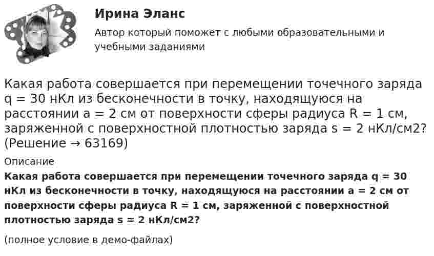     
            Описание
            Какая работа совершается при перемещении точечного заряда q = 30 нКл из бесконечности в точку, находящуюся на расстоянии a = 2 см от поверхности сферы радиуса R = 1 см, заряженной с поверхностной плотностью заряда s = 2 нКл/см2?(полное условие в демо-файлах)   
            
            
            Какая работа А совершается при перенесении точечного заряда q=18 нКл из бесконечности в точку, находящуюся на расстоянии r = 1 см от поверхности шара радиусом R =1 см с поверхностной плотностью заряда 26 мкКл/м2. Какая работа совершается при перемещении точечного заряда q = 30 нКл из бесконечности в точку, находящуюся на расстоянии a = 2 см от поверхности сферы радиуса R = 1 см, заряженной с поверхностной плотностью заряда s = 2 нКл/см2?Какая разность потенциалов потребуется для разгона протона от нулевой скорости до 3·107 м/с?Какая расчетная длина сжатого каменного элемента принимается при следующем закреплении на опорах?  ТулГУКакая расчетная длина сжатого каменного элемента принимается при следующем закреплении на опорах? ТулГУКакая расчетная схема используется в кинематическом способе метода расчета статически неопределимой ЖБ балки жестко защемленной на двух опорах по предельному равновесию, загруженной в пролете сосредоточенной силой?  ТулГУКакая расчетная схема используется в статическом способе метода расчета статически неопределимой ЖБ балки жестко защемленной на двух опорах по предельному равновесию, загруженной в пролете сосредоточенной силой? ТулГУКакая работа A будет совершена силами гравитационного поля при падении на Землю тела массой m = 3 кг:  1) с высоты h = 1000 км;  2) из бесконечности?Какая работа A должна быть совершена при поднятии с земли материалов для постройки цилиндрической дымоходной трубы высотой h = 40 м, наружным диаметром D = 3,0 м и внутренним диаметром d = 2,0 м? Плотность материала ρ принять равной 2,8∙103 кг/м3.Какая работа A совершается при изотермическом расширении водорода массой m = 5,0 г, взятого при температуре T = 290 К, если объём газа увеличивается в три раза?Какая работа A совершается при перенесении точечного заряда q = 20 нКл из бесконечности в точку, находящуюся на расстоянии r = 1 см от поверхности шара радиусом R = 1 см с поверхностной плотностью заряда s = 10 мкКл/м2?Какая работа А будет совершена силами гравитационного поля при падении на Землю тела массой m = 2 кг. 1) с высоты h = 1000км. 2) из бесконечности.Какая работа А будет совершена силами гравитационного поля при падении на Землю тела массой m = 2 кг: 1) с высоты h = 1000 км; 2) из бесконечности?Какая работа А должна быть совершена при поднятии с земля материалов для постройки цилиндрической дымоходной трубы высотой h = 40 м, наружным диаметром D = 3,0 м и внутренним диаметром d = 2,0 м? Плотность материала р принять равной 2,8·103 кг/м3.