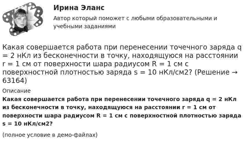     
            Описание
            Какая совершается работа при перенесении точечного заряда q = 2 нКл из бесконечности в точку, находящуюся на расстоянии r = 1 см от поверхности шара радиусом R = 1 см с поверхностной плотностью заряда s = 10 нКл/см2?(полное условие в демо-файлах)   
            
            
            Какая совершается работа при перенесении точечного заряда 2·10-8 Кл из бесконечности в точку, находящуюся на расстоянии 1 см от поверхности шара радиусом 1 см с поверхностной плотностью заряда 1·10-9 Кл/см2?Какая совершается работа при перенесении точечного заряда q = 2 нКл из бесконечности в точку, находящуюся на расстоянии r = 1 см от поверхности шара радиусом R = 1 см с поверхностной плотностью заряда s = 10 нКл/см2?Какая совершается работа при перенесении точечного заряда в Q = 20 нКл из бесконечности в точку, находящуюся на расстоянии d = 0,01 м от поверхности шара радиусом R = 0,01 м с поверхностной плотностью заряда s = 20 мкКл/м2?Какая температура горячей воды принимается обычно за расчётную?Какая теория, по Вашему мнению, лежит в основе организации местного самоуправления в Российской ФедерацииКакая функция правового сознания осуществляется за счет социально-правовых установок и ценностных ориентации?  Выберите один ответ: познавательная оценочная регулятивная сигнальная защитнаяКакая характеристика не входит в типологию построения карьеры?Какая расчетная длина сжатого каменного элемента принимается при следующем закреплении на опорах?  ТулГУКакая расчетная длина сжатого каменного элемента принимается при следующем закреплении на опорах? ТулГУКакая расчетная схема используется в кинематическом способе метода расчета статически неопределимой ЖБ балки жестко защемленной на двух опорах по предельному равновесию, загруженной в пролете сосредоточенной силой?  ТулГУКакая расчетная схема используется в статическом способе метода расчета статически неопределимой ЖБ балки жестко защемленной на двух опорах по предельному равновесию, загруженной в пролете сосредоточенной силой? ТулГУКакая расчетная схема используется в статическом способе метода расчета статически неопределимой ЖБ балки жестко защемленной на двух опорах по предельному равновесию, загруженной в пролете сосредоточенной силой? ТулГУКакая сила действует на провод длиной 10 см в однородном магнитном поле с магнитной индукцией 2,6 Тл, если ток в проводе 12 А, а угол между направлением тока и линиями магнитной индукции 90°? 30°?Какая сила действует на протон, движущийся со скоростью 19 Мм/с в магнитном поле с индукцией 0,2 Тл перпендикулярно линиям индукции?