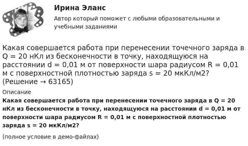     
            Описание
            Какая совершается работа при перенесении точечного заряда в Q = 20 нКл из бесконечности в точку, находящуюся на расстоянии d = 0,01 м от поверхности шара радиусом R = 0,01 м с поверхностной плотностью заряда s = 20 мкКл/м2?(полное условие в демо-файлах)   
            
            
            Какая совершается работа при перенесении точечного заряда q = 2 нКл из бесконечности в точку, находящуюся на расстоянии r = 1 см от поверхности шара радиусом R = 1 см с поверхностной плотностью заряда s = 10 нКл/см2?Какая совершается работа при перенесении точечного заряда в Q = 20 нКл из бесконечности в точку, находящуюся на расстоянии d = 0,01 м от поверхности шара радиусом R = 0,01 м с поверхностной плотностью заряда s = 20 мкКл/м2?Какая температура горячей воды принимается обычно за расчётную?Какая теория, по Вашему мнению, лежит в основе организации местного самоуправления в Российской ФедерацииКакая функция правового сознания осуществляется за счет социально-правовых установок и ценностных ориентации?  Выберите один ответ: познавательная оценочная регулятивная сигнальная защитнаяКакая характеристика не входит в типологию построения карьеры?какая характеристика не определяет положение точки относительно плоскостей проекций? Выберите один ответ:  a.Широта b.Высота c.Глубина d.ДолготаКакая расчетная длина сжатого каменного элемента принимается при следующем закреплении на опорах? ТулГУКакая расчетная схема используется в кинематическом способе метода расчета статически неопределимой ЖБ балки жестко защемленной на двух опорах по предельному равновесию, загруженной в пролете сосредоточенной силой?  ТулГУКакая расчетная схема используется в статическом способе метода расчета статически неопределимой ЖБ балки жестко защемленной на двух опорах по предельному равновесию, загруженной в пролете сосредоточенной силой? ТулГУКакая расчетная схема используется в статическом способе метода расчета статически неопределимой ЖБ балки жестко защемленной на двух опорах по предельному равновесию, загруженной в пролете сосредоточенной силой? ТулГУКакая сила действует на провод длиной 10 см в однородном магнитном поле с магнитной индукцией 2,6 Тл, если ток в проводе 12 А, а угол между направлением тока и линиями магнитной индукции 90°? 30°?Какая сила действует на протон, движущийся со скоростью 19 Мм/с в магнитном поле с индукцией 0,2 Тл перпендикулярно линиям индукции?Какая система высот используется в РФ в качестве государственной?