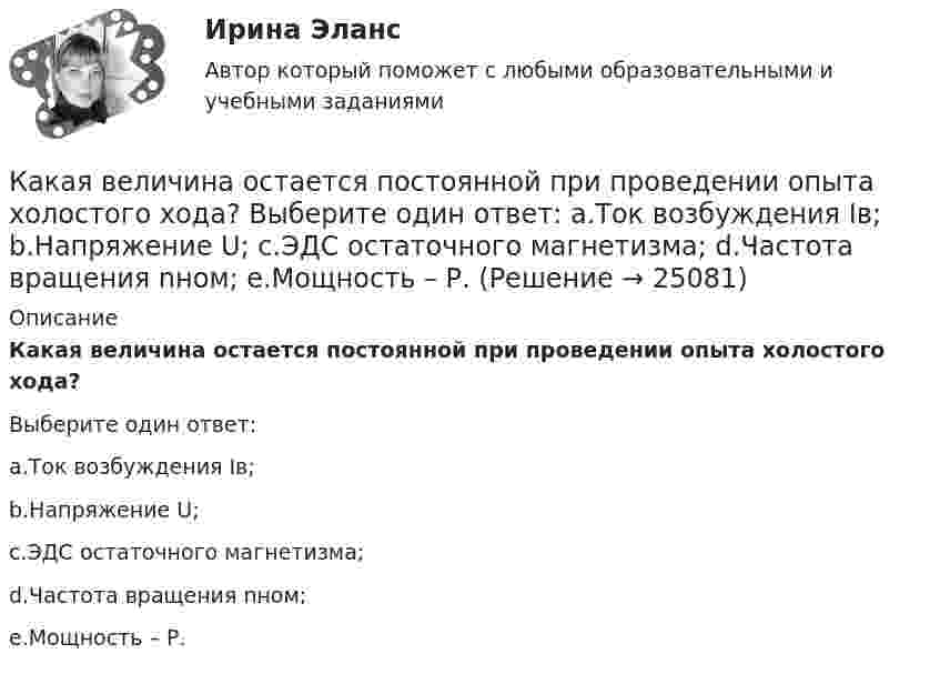      
          Описание
          Какая величина остается постоянной при проведении опыта холостого хода?Выберите один ответ:a.Ток возбуждения Iв;b.Напряжение U;c.ЭДС остаточного магнетизма;d.Частота вращения nном;e.Мощность – Р.  
            
            
            Какая величина определяется по приведенной формуле: Dn = (n12a - n12b)/n12? Выберите один ответ: a.разность ЭДС вторичных обмоток; b.относительное различие в коэффициентах трансформации. c.средний коэффициент трансформации; d.разница в нКакая величина остается постоянной при проведении опыта холостого хода? Выберите один ответ: a.Ток возбуждения Iв; b.Напряжение U; c.ЭДС остаточного магнетизма; d.Частота вращения nном; e.Мощность – Р.Какая величина предела текучести принимается за расчетное сопротивление? ТулГУКакая величина электродвигателя определяется по формуле  ? Выберите один ответ: a.Крутящий момент; b.Коэффициент полезного действия. c.Полезная мощность; d.Скольжение; e.Коэффициент мощности.Какая габаритная величина отправочной марки по высоте железнодорожной платформы? ТулГУКакая дата ставится на штампе средств защиты Выберите один ответ: a.дата следующего испытания b.дата испытания c.дата изготовленияКакая документация оформляется после окончания работ по устройству котлована?Какая будет итоговая сумма на депозите через 6 лет, если инвестор вложил 420 000 рублей под 4.3% годовых без капитализации процентов?Какая бумага используется для витковой изоляции обмоточных проводов и межслоевой изоляции обмоток трансформаторов мощностью до 100 кВА? Выберите один ответ: a. ТП-150; b. ТМ-150; c. ПГС025. d. КТ-50; e. ТКС-30;Какая величина асинхронного электродвигателя рассчитывается по формуле:  ? Выберите один ответ: Какая величина в обмотках электрических машин определяется по формуле:  ? Выберите один ответ: a.среднее число пазов на полюс и фазу; b.общее число пазов статора; c.число пар полюсов электрической машины; d.междупазовое расстояние обмотКакая величина в обмотках электрических машин определяется по формуле:  ? Выберите один ответ: a.среднее число пазов на полюс и фазу; b.общее число пазов статора; c.число пар полюсов электрической машины; d.междупазовое расстояние обмоток;Какая величина в схеме замещения трансформатора определяется приведенной формулой  ? Выберите один ответ: a. индуктивное сопротивление рассеяния первичной обмотки; b. комплексное сопротивление первичной обмотки; c. индуктивное сопротивлениКакая величина в трансформаторе определяется по выражению I2/I2ном? Выберите один ответ: a.Коэффициент нагрузки трансформатора; b.Коэффициент полезного действия трансформатора; c.Коэффициент холостого хода трансформатора. d.Коэффициент 