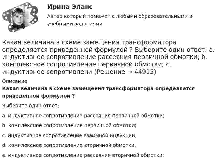     
            Описание
            Какая величина в схеме замещения трансформатора определяется приведенной формулой                     ?Выберите один ответ:a. индуктивное сопротивление рассеяния первичной обмотки;b. комплексное сопротивление первичной обмотки;c. индуктивное сопротивление взаимной индукции;d. комплексное сопротивление вторичной обмотки.e. индуктивное сопротивление рассеяния вторичной обмотки;  
            
            
            Какая величина в обмотках электрических машин определяется по формуле:  ? Выберите один ответ: a.среднее число пазов на полюс и фазу; b.общее число пазов статора; c.число пар полюсов электрической машины; d.междупазовое расстояние обмоток;Какая величина в схеме замещения трансформатора определяется приведенной формулой  ? Выберите один ответ: a. индуктивное сопротивление рассеяния первичной обмотки; b. комплексное сопротивление первичной обмотки; c. индуктивное сопротивлениКакая величина в трансформаторе определяется по выражению I2/I2ном? Выберите один ответ: a.Коэффициент нагрузки трансформатора; b.Коэффициент полезного действия трансформатора; c.Коэффициент холостого хода трансформатора. d.Коэффициент Какая величина определяет класс вибрации? Выберите один ответ: a.Кратность пускового момента; b.Нагревостойкость изоляции; c.Виброскорость; d.Виброперемещение; e.Массогабаритный размер.Какая величина определяется по приведенной формуле: Dn = (n12a - n12b)/n12? Выберите один ответ: a.разность ЭДС вторичных обмоток; b.относительное различие в коэффициентах трансформации. c.средний коэффициент трансформации; d.разница в нКакая величина остается постоянной при проведении опыта холостого хода? Выберите один ответ: a.Ток возбуждения Iв; b.Напряжение U; c.ЭДС остаточного магнетизма; d.Частота вращения nном; e.Мощность – Р.Какая величина предела текучести принимается за расчетное сопротивление? ТулГУКакая будет итоговая сумма на депозите через 3,5 года, если инвестор вложил 300 000 рублей под 5,15% годовых с капитализацией процентов (сложный процент)?Какая будет итоговая сумма на депозите через 3 года, если инвестор вложил при открытии 100 000 рублей под 5% годовых без капитализации процентов и затем пополнил депозит еще на 100 000 рублей в начале третьего года?Какая будет итоговая сумма на депозите через 3 года, если инвестор вложил при открытии 50 000 рублей под 10% годовых без капитализации процентов и затем пополнил депозит еще на 50 000 рублей в начале третьего года?Какая будет итоговая сумма на депозите через 5 лет, если инвестор вложил 100 000 рублей под 6.5% годовых без капитализации процентов?Какая будет итоговая сумма на депозите через 6 лет, если инвестор вложил 420 000 рублей под 4.3% годовых без капитализации процентов?Какая бумага используется для витковой изоляции обмоточных проводов и межслоевой изоляции обмоток трансформаторов мощностью до 100 кВА? Выберите один ответ: a. ТП-150; b. ТМ-150; c. ПГС025. d. КТ-50; e. ТКС-30;Какая величина асинхронного электродвигателя рассчитывается по формуле:  ? Выберите один ответ: 