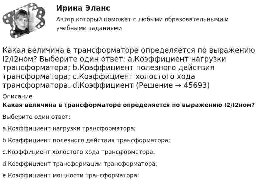      
            Описание
            Какая величина в трансформаторе определяется по выражению I2/I2ном?Выберите один ответ:a.Коэффициент нагрузки трансформатора;b.Коэффициент полезного действия трансформатора;c.Коэффициент холостого хода трансформатора.d.Коэффициент трансформации трансформатора;e.Коэффициент мощности трансформатора;  
            
            
            Какая величина в схеме замещения трансформатора определяется приведенной формулой  ? Выберите один ответ: a. индуктивное сопротивление рассеяния первичной обмотки; b. комплексное сопротивление первичной обмотки; c. индуктивное сопротивлениКакая величина в трансформаторе определяется по выражению I2/I2ном? Выберите один ответ: a.Коэффициент нагрузки трансформатора; b.Коэффициент полезного действия трансформатора; c.Коэффициент холостого хода трансформатора. d.Коэффициент Какая величина определяет класс вибрации? Выберите один ответ: a.Кратность пускового момента; b.Нагревостойкость изоляции; c.Виброскорость; d.Виброперемещение; e.Массогабаритный размер.Какая величина определяется по приведенной формуле: Dn = (n12a - n12b)/n12? Выберите один ответ: a.разность ЭДС вторичных обмоток; b.относительное различие в коэффициентах трансформации. c.средний коэффициент трансформации; d.разница в нКакая величина остается постоянной при проведении опыта холостого хода? Выберите один ответ: a.Ток возбуждения Iв; b.Напряжение U; c.ЭДС остаточного магнетизма; d.Частота вращения nном; e.Мощность – Р.Какая величина предела текучести принимается за расчетное сопротивление? ТулГУКакая величина электродвигателя определяется по формуле  ? Выберите один ответ: a.Крутящий момент; b.Коэффициент полезного действия. c.Полезная мощность; d.Скольжение; e.Коэффициент мощности.Какая будет итоговая сумма на депозите через 3 года, если инвестор вложил при открытии 100 000 рублей под 5% годовых без капитализации процентов и затем пополнил депозит еще на 100 000 рублей в начале третьего года?Какая будет итоговая сумма на депозите через 3 года, если инвестор вложил при открытии 50 000 рублей под 10% годовых без капитализации процентов и затем пополнил депозит еще на 50 000 рублей в начале третьего года?Какая будет итоговая сумма на депозите через 5 лет, если инвестор вложил 100 000 рублей под 6.5% годовых без капитализации процентов?Какая будет итоговая сумма на депозите через 6 лет, если инвестор вложил 420 000 рублей под 4.3% годовых без капитализации процентов?Какая бумага используется для витковой изоляции обмоточных проводов и межслоевой изоляции обмоток трансформаторов мощностью до 100 кВА? Выберите один ответ: a. ТП-150; b. ТМ-150; c. ПГС025. d. КТ-50; e. ТКС-30;Какая величина асинхронного электродвигателя рассчитывается по формуле:  ? Выберите один ответ: Какая величина в обмотках электрических машин определяется по формуле:  ? Выберите один ответ: a.среднее число пазов на полюс и фазу; b.общее число пазов статора; c.число пар полюсов электрической машины; d.междупазовое расстояние обмот