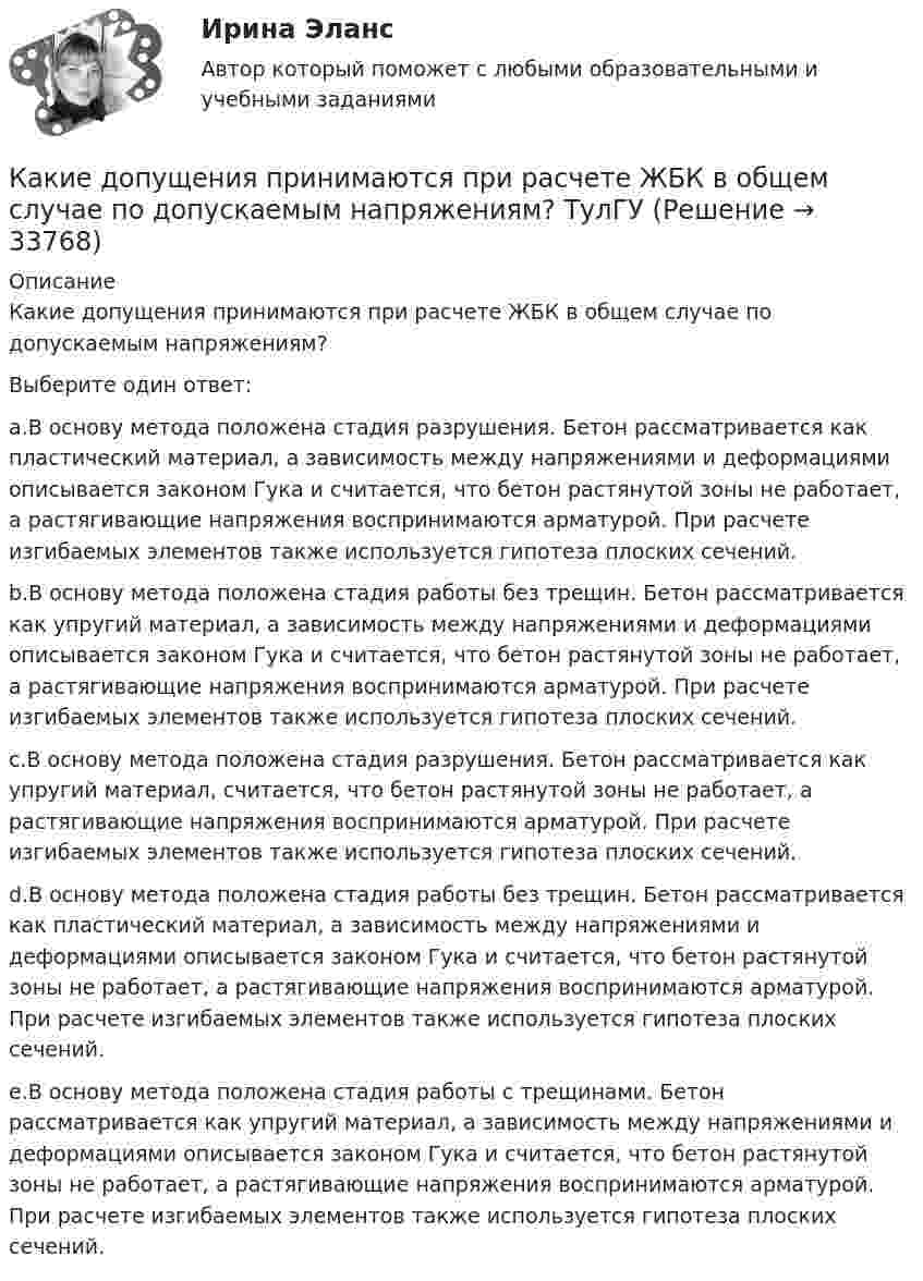      
          Описание
          Какие допущения принимаются при расчете ЖБК в общем случае по допускаемым напряжениям?Выберите один ответ:a.В основу метода положена стадия разрушения. Бетон рассматривается как пластический материал, а зависимость между напряжениями и деформациями описывается законом Гука и считается, что бетон растянутой зоны не работает, а растягивающие напряжения воспринимаются арматурой. При расчете изгибаемых элементов также используется гипотеза плоских сечений.b.В основу метода положена стадия работы без трещин. Бетон рассматривается как упругий материал, а зависимость между напряжениями и деформациями описывается законом Гука и считается, что бетон растянутой зоны не работает, а растягивающие напряжения воспринимаются арматурой. При расчете изгибаемых элементов также используется гипотеза плоских сечений.c.В основу метода положена стадия разрушения. Бетон рассматривается как упругий материал, считается, что бетон растянутой зоны не работает, а растягивающие напряжения воспринимаются арматурой. При расчете изгибаемых элементов также используется гипотеза плоских сечений.d.В основу метода положена стадия работы без трещин. Бетон рассматривается как пластический материал, а зависимость между напряжениями и деформациями описывается законом Гука и считается, что бетон растянутой зоны не работает, а растягивающие напряжения воспринимаются арматурой. При расчете изгибаемых элементов также используется гипотеза плоских сечений.e.В основу метода положена стадия работы с трещинами. Бетон рассматривается как упругий материал, а зависимость между напряжениями и деформациями описывается законом Гука и считается, что бетон растянутой зоны не работает, а растягивающие напряжения воспринимаются арматурой. При расчете изгибаемых элементов также используется гипотеза плоских сечений.  
            
            
            Какие документы должен предъявить работник при приеме на работу?Какие допущения принимаются при расчете ЖБК в общем случае по допускаемым напряжениям? ТулГУКакие земляные сооружения относят к временным? ТулГУКакие значения может иметь параметр непрерывного горения дуги источника сварочного тока?Какие значения может иметь параметр непрерывного горения дуги источника сварочного тока?Какие из двенадцати возможных групп соединения трансформаторов стандартизированы? Выберите один ответ: a.Y/Y-11и Y/Δ-11; b.Y/Δ-0 и Y/Δ-11; c.Y/Y-0 и Y/Δ-11; d.Δ/Y-0 и Y/Δ-11; e.Y/Y-0 и Δ/Y-11. Какие из двигателей постоянного тока не могут автоматически переходить в режим рекуперативного торможения? Выберите один ответ: Какие виды сопротивлений существуют Выберите один ответ: a.активное и емкостное сопротивления b.активное и индуктивное сопротивления c.активное, индуктивное и емкостное сопротивления d.индуктивное и емкостное сопротивленияКакие виды Хеш-таблиц (из нижеперечисленных) существуют? Алгоритмы и анализ сложности ЧелГУ (1 сем)Какие виды электрических машин в зависимости от предъявляемых к ним требований существуют? Выберите один ответ: Какие вредные финансовые привычки мешают выполнению финансового плана?Какие временные диаграммы соответствуют циклу «Чтение памяти»? Выберите один или несколько ответов:Какие геосферы образуют внутренние оболочки Земли? ТулГУКакие два основных подходов чаще всего выделяют в отношении проблемы биологического и социального в психике человека?