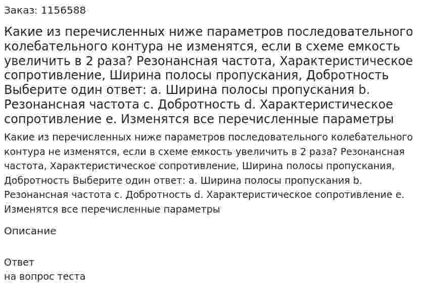 Какие из перечисленных ниже параметров последовательного колебательного контура не изменятся, если в  схеме емкость увеличить в 2 раза? Резонансная частота, Характеристическое сопротивление, Ширина полосы пропускания, Добротность Выберите один ответ: а. Ширина полосы пропускания b. Резонансная частота с. Добротность d. Характеристическое сопротивление е. Изменятся все перечисленные параметры 