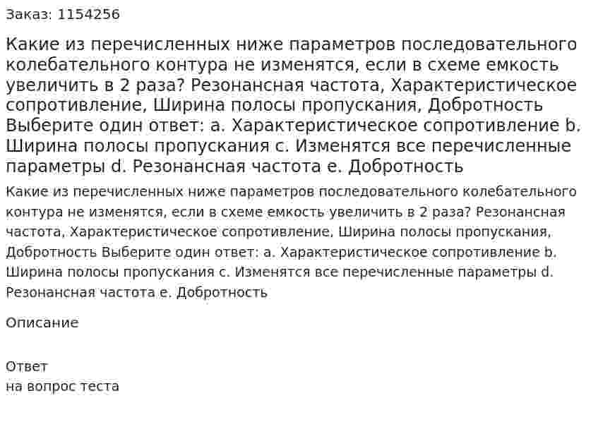 Какие из перечисленных ниже параметров последовательного колебательного контура не изменятся, если в схеме емкость увеличить в 2 раза? Резонансная частота, Характеристическое сопротивление, Ширина полосы пропускания, Добротность Выберите один ответ: a. Характеристическое сопротивление b. Ширина полосы пропускания c. Изменятся все перечисленные параметры d. Резонансная частота e. Добротность 