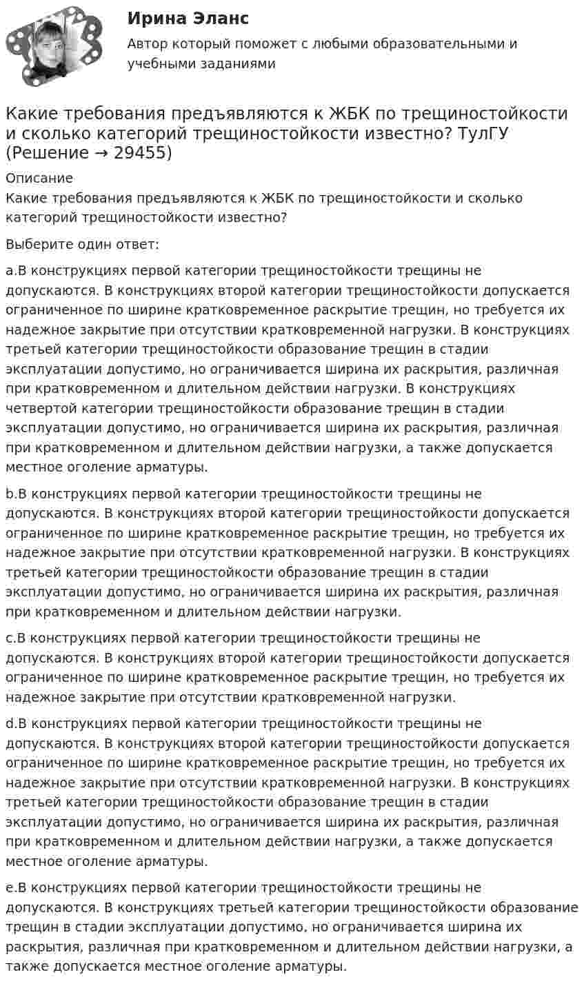      
          Описание
          Какие требования предъявляются к ЖБК по трещиностойкости и сколько категорий трещиностойкости известно?Выберите один ответ:a.В конструкциях первой категории трещиностойкости трещины не допускаются. В конструкциях второй категории трещиностойкости допускается ограниченное по ширине кратковременное раскрытие трещин, но требуется их надежное закрытие при отсутствии кратковременной нагрузки. В конструкциях третьей категории трещиностойкости образование трещин в стадии эксплуатации допустимо, но ограничивается ширина их раскрытия, различная при кратковременном и длительном действии нагрузки. В конструкциях четвертой категории трещиностойкости образование трещин в стадии эксплуатации допустимо, но ограничивается ширина их раскрытия, различная при кратковременном и длительном действии нагрузки, а также допускается местное оголение арматуры.b.В конструкциях первой категории трещиностойкости трещины не допускаются. В конструкциях второй категории трещиностойкости допускается ограниченное по ширине кратковременное раскрытие трещин, но требуется их надежное закрытие при отсутствии кратковременной нагрузки. В конструкциях третьей категории трещиностойкости образование трещин в стадии эксплуатации допустимо, но ограничивается ширина их раскрытия, различная при кратковременном и длительном действии нагрузки.c.В конструкциях первой категории трещиностойкости трещины не допускаются. В конструкциях второй категории трещиностойкости допускается ограниченное по ширине кратковременное раскрытие трещин, но требуется их надежное закрытие при отсутствии кратковременной нагрузки.d.В конструкциях первой категории трещиностойкости трещины не допускаются. В конструкциях второй категории трещиностойкости допускается ограниченное по ширине кратковременное раскрытие трещин, но требуется их надежное закрытие при отсутствии кратковременной нагрузки. В конструкциях третьей категории трещиностойкости образование трещин в стадии эксплуатации допустимо, но ограничивается ширина их раскрытия, различная при кратковременном и длительном действии нагрузки, а также допускается местное оголение арматуры.e.В конструкциях первой категории трещиностойкости трещины не допускаются. В конструкциях третьей категории трещиностойкости образование трещин в стадии эксплуатации допустимо, но ограничивается ширина их раскрытия, различная при кратковременном и длительном действии нагрузки, а также допускается местное оголение арматуры.  
            
            
            Какие трансформаторы относятся к одной и той же группе соединения Выберите один ответ: a.трансформаторы, имеющие одинаковые углы между напряжениями; b.трансформаторы, у которых обмотки, соединены одинокого, либо в «звезду», либо в «треуКакие требования предъявляются к ЖБК по трещиностойкости и сколько категорий трещиностойкости известно? ТулГУКакие требования предъявляются к химическому составу основных марок сталей, использующих при изготовлении проката?Какие требования предъявляются к химическому составу основных марок сталей, использующих при изготовлении проката?Какие три эталонных вида прочности приняты при проектировании ЖБК? ТулГУКакие трубопроводы называются длинными? Выберите один ответ: a.местные потери напора в которых значительно больше потерь напора по длине. b.местные потери напора в которых соизмеримы с потерями напора по длине. c.местные потери напора в которКакие трубопроводы называются короткими? Выберите один ответ: a.местные потери напора в которых соизмеримы с потерями по длине. b.местные потери напора в которых значительно меньше потерь напора по длине. c.местные потери в которых отсутствуюКакие существуют компоненты в трехзвенной системе обработки данных? Какие термины отражают социальную стратификацию, а какие относятся к политической и профессиональной структуре? ак соотносятся между собой понятия «индивид», «субъект», «личность», «индивидуальность»?Какие термины отражают социальную стратификацию, а какие относятся к политической и профессиональной структуре? Заполните таблицу. Разночинец. Чиновник. Либерал. Юрист. Народник. Коллежский асессор. Славянофил. Монарх.Какие типы парогенераторов вы знаете  Выберите один ответ:  a. скоростные и тихоходные  b. регенерируемые и не регенерируемые  c. роторные и поршневые  d. барабанные и прямоточные  e. наддувные и прямоточныеКакие типы парогенераторов вы знаете Выберите один ответ: a. скоростные и тихоходные b. регенерируемые и не регенерируемые c. роторные и поршневые d. барабанные и прямоточные e. наддувные и прямоточныеКакие типы размеров строительных конструкций предусматривает единая модульная система? ТулГУКакие типы тепловых двигателей вы знаете:?  Выберите один ответ:  a. скоростные и тихоходные  b. барабанные и прямоточные  c. поршневые и роторные  d. регенерируемые и нерегенерируемые