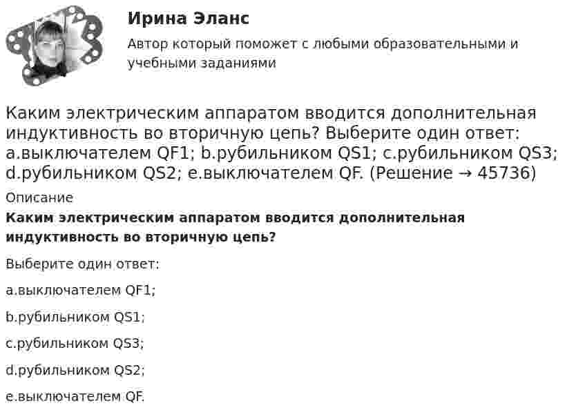      
            Описание
            Каким электрическим аппаратом вводится дополнительная индуктивность во вторичную цепь?Выберите один ответ:a.выключателем QF1;b.рубильником QS1;c.рубильником QS3;d.рубильником QS2;e.выключателем QF.  
            
            
            Каким цветом окрашивают контур заземления Выберите один ответ: a.жёлтым b.чёрным c.краснымКаким электрическим аппаратом вводится дополнительная индуктивность во вторичную цепь? Выберите один ответ: a.выключателем QF1; b.рубильником QS1; c.рубильником QS3; d.рубильником QS2; e.выключателем QF.Каких изменений в организации экономической деятельности в меньшей степени требуют цифровые технологии?Каких материалов не должны содержать изоляционные материалы класса нагревостойкости F? Выберите один ответ: a.Слюды, полиэтилена; b.Полиэфирных масел; c.Бумаги, целлюлозы и шелка; d.Примесей меди или алюминия. e.Полипропилена, полиуретана;Каких режимов нейтрали нет. Выберите один ответ: a.Глухозаземленная нейтраль b.Эффективно заземленная нейтраль. c.Изолированная нейтраль d.Глухоизолированная нейтраль.Как классифицируется арматура по назначению? ТулГУКак классифицируются железобетонные фундаменты по по способу возведения? Тулгу Каким правовым актом утверждены Единые требования к предоставлению государственных услуг в субъекте РФ:Каким процессом является процесс формирования целей карьеры?Каким способом поиска работы следует воспользоваться соискателю, если он не только хочет найти работу, но и может пройти переподготовку и повышение квалификации совершенно бесплатно?Каким требованиям должны отвечать конструкции зданий, возводимых индустриальными методами?Каким фактором обуславливается активная проводимость ЛЭП Выберите один ответ: a.несовершенством изоляции и потерями на корону b.наличием емкостей между проводниками фаз линии c.нагревом проводов d.противодействием ЭДС самоиндукции и влияниКаким фактором обуславливается активная проводимость ЛЭП  Выберите один ответ:  a. противодействием ЭДС самоиндукции и влиянием взаимоиндукции соседних фаз  b. нагревом проводов  c. несовершенством изоляции и потерями на корону  d. налиКаким фактором обуславливается емкостная проводимость ЛЭП Выберите один ответ: a.нагревом проводов b.несовершенством изоляции и потерями на корону c.противодействием ЭДС самоиндукции и влиянием взаимоиндукции соседних фаз d.наличием емкосте