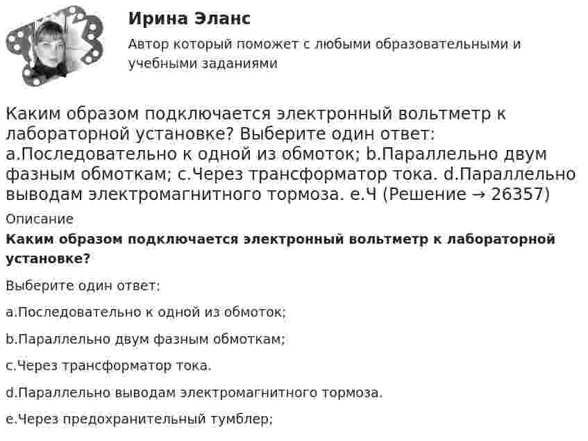      
          Описание
          Каким образом подключается электронный вольтметр к лабораторной установке?Выберите один ответ:a.Последовательно к одной из обмоток;b.Параллельно двум фазным обмоткам;c.Через трансформатор тока.d.Параллельно выводам электромагнитного тормоза.e.Через предохранительный тумблер;  
            
            
            Каким образом подключается цифровой ваттметр к схеме лабораторной установки? Выберите один ответ: a.Последовательно одной из фаз; b.Параллельно одной из фаз электродвигателя; c.К выводам обмотки ротора асинхронного электродвигателя.Каким образом подключается электронный вольтметр к лабораторной установке? Выберите один ответ: a.Последовательно к одной из обмоток; b.Параллельно двум фазным обмоткам; c.Через трансформатор тока. d.Параллельно выводам электромагнитного тормоза. e.ЧКаким образом правительство может сократить естественный уровень безработицыКаким основным требованиям должна соответствовать бетонная смесь?Каким основным требованиям должна соответствовать бетонная смесь?Каким отношением определяется количественно жесткость механической характеристики?Каким отношением определяется количественно жесткость механической характеристики? Каким образом в схемах замещения задаются источники активной мощности  Выберите один ответ:  a. постоянной генерируемой мощностью  b. величиной напряжения переменного тока  c. лучевой схемой замещения  d. Л-образными схемами замещенияКаким образом в схемах замещения задаются источники реактивной мощности Выберите один ответ: a. постоянной генерируемой мощностью b. величиной напряжения переменного тока c. Л-образными схемами замещения d. лучевой схемой замещения e. П-обрКаким образом в схемах замещения задаются источники реактивной мощности Выберите один ответ: a.постоянной генерируемой мощностью b.величиной напряжения переменного тока c.П-образной схемой замещения d.Л-образными схемами замещения e.лучевКаким образом лицо может быть включено в кадровый резерв государственного органа:... (укажите 3 варианта ответа)Каким образом лицо может быть включено в кадровый резерв государственного органа:... (укажите 3 варианта ответа)Каким образом нужно расположить прямолинейный алюминиевый проводник в однородном горизонтальном магнитном поле с индукцией 0,04 Тл и какой силы ток необходимо пропустить по нему, чтобы он находился в равновесии? Каким образом обычно располагают на стержне обмотки трехобмоточного трансформатора? Выберите один ответ: a.концентрически; b.цилиндрически; c.в два слоя; d.в нахлёст. e.конически;