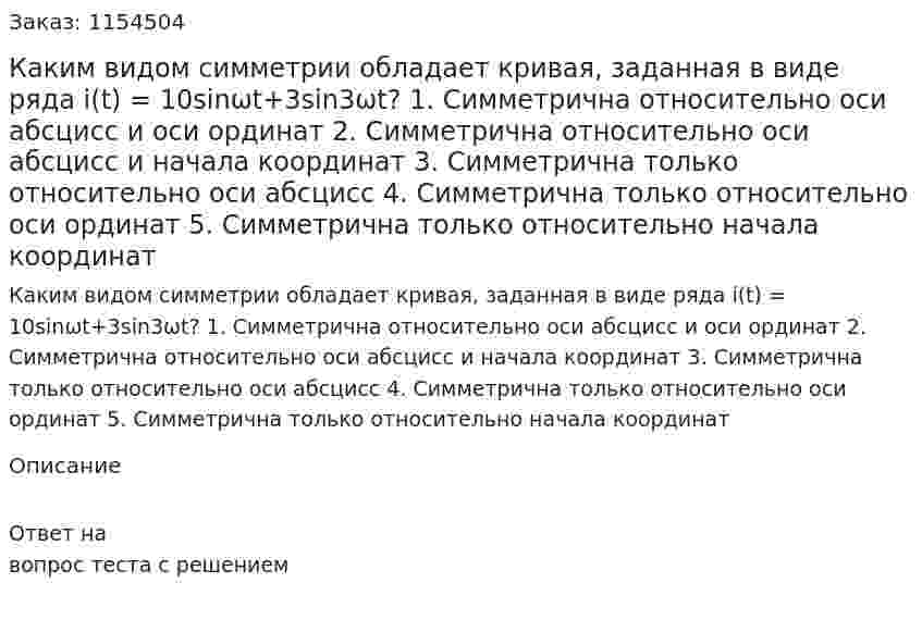Каким видом симметрии обладает кривая, заданная в виде ряда i(t) = 10sinωt+3sin3ωt? 1. Симметрична относительно оси абсцисс и оси ординат 2. Симметрична относительно оси абсцисс и начала координат 3. Симметрична только относительно оси абсцисс 4. Симметрична только относительно оси ординат 5. Симметрична только относительно начала координат 