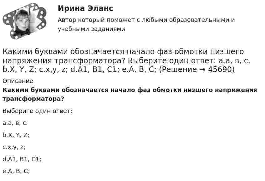      
            Описание
            Какими буквами обозначается начало фаз обмотки низшего напряжения трансформатора?Выберите один ответ:a.а, в, с.b.X, Y, Z;c.x,y, z;d.А1, В1, С1;e.А, В, С;  
            
            
             Каким должно быть соотношение между прямым сопротивлением диода Rпр и сопротивлением нагрузки Rн? Выберите один ответ: a. Rн < Rпр b.Rн примерно = Rпр c.нет правильного ответа d.Rн = Rпр e.Rн > RпрКакими буквами обозначается начало фаз обмотки низшего напряжения трансформатора? Выберите один ответ: a.а, в, с. b.X, Y, Z; c.x,y, z; d.А1, В1, С1; e.А, В, С;Какими буквами принято обозначать способы охлаждения электрических машин? Выберите один ответ: a.IМ; b.IВ; c.ID; d.IС; e.IQ.Какими двумя составляющими может быть представлена ЭДС? Выберите один ответ: a.трансформаторной ЭДС и ЭДС вращения; b.положительной ЭДС и отрицательной ЭДС; c.целой ЭДС и комплексной ЭДС; d.подвижной ЭДС и неподвижной ЭДС; e.активной ЭДСКакими документами регламентируются геодезические работы?Какими огнетушителями запрещено пользоваться в электроустановке: Выберите один ответ: a.порошковые b.углекислотные c.водопенныеКакими основными параметрами характеризуется сварной шов углового соединения?Как изменяются свойства белков в изоэлектрическом состоянии? Желатин помещен в буферный раствор с pH = 3 Определите знак заряда частиц желатина, если изоэлектрическая точка его 9,7.Каким воззрениям соответствует следующее определение ощущений: «Ощущения — это единственная реальность, окружающий мир — совокупность ощущений»?Каким дифференциальным уравнениям описывается в общем виде движение линейной САУ с постоянными параметрами? Выберите один ответ:Каким документом довольно часто сопровождается резюмеКаким документом регламентируется процедура оформления на работуКаким должен быть предельный диаметр стального троса, чтобы он выдержал нагрузку 9,8 кН? Предел прочности стали 700 ГПа. 	Предел прочности стали – 300-700 МПа, а не ГПа.Каким должен быть радиус сбора для своевременного заполнения убежищ?