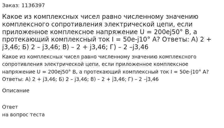 Какое из комплексных чисел равно численному значению комплексного сопротивления электрической цепи, если приложенное комплексное напряжение U = 200ej50° В, а протекающий комплексный ток I = 50e-j10° А?  Ответы:   А) 2 + j3,46;  Б) 2 – j3,46;  В) – 2 + j3,46;  Г) – 2 –j3,46 