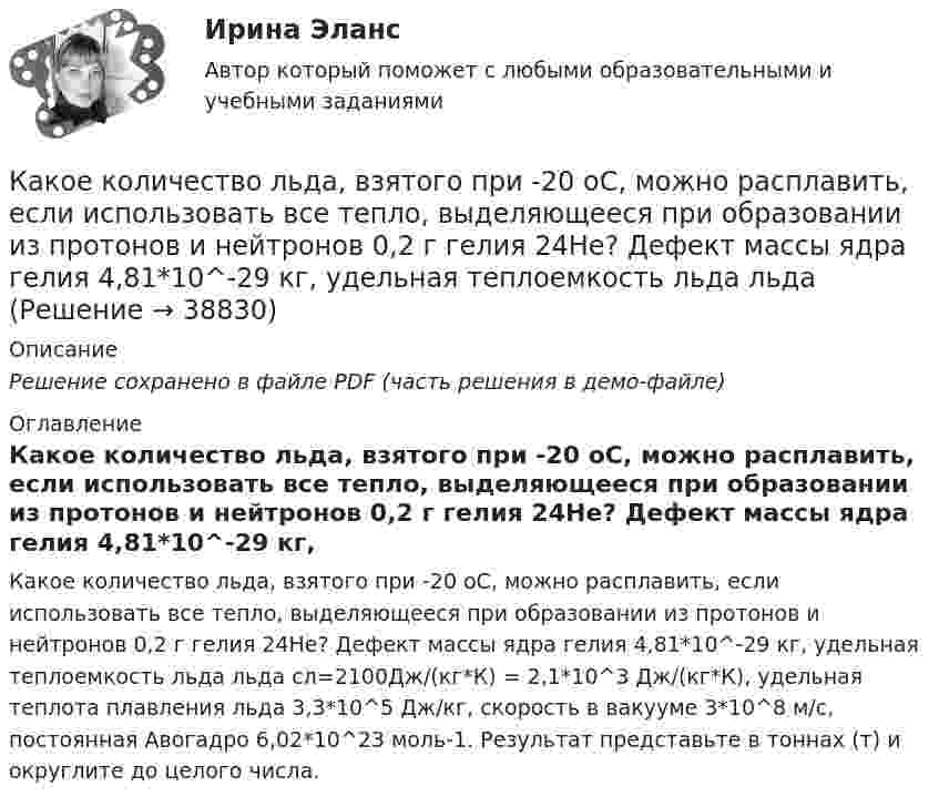     
          Описание
          Решение сохранено в файле PDF (часть решения в демо-файле) 
          Оглавление
          Какое количество льда, взятого при -20 oC, можно расплавить, если использовать все тепло, выделяющееся при образовании из протонов и нейтронов 0,2 г гелия 24Не? Дефект массы ядра гелия 4,81*10^-29 кг, удельная теплоемкость льда льда сл=2100Дж/(кг*К) = 2,1*10^3 Дж/(кг*К), удельная теплота плавления льда 3,3*10^5 Дж/кг, скорость в вакууме 3*10^8 м/с, постоянная Авогадро 6,02*10^23 моль-1. Результат представьте в тоннах (т) и округлите до целого числа. 
            
            
            Какое количество листового металла, отпускаемого на строительные металлические конструкции, расходуется на листовые конструкции ТулГУКакое количество льда, взятого при -20 oC, можно расплавить, если использовать все тепло, выделяющееся при образовании из протонов и нейтронов 0,2 г гелия 24Не? Дефект массы ядра гелия 4,81*10^-29 кг, удельная теплоемкость льда льдаКакое количество молекул газа находится в колбе ёмкостью V = 50 л при нормальных условиях?Какое количество ртути содержится в заражённом ртутью помещении объёмом V = 50 м3 при комнатной температуре t = 20 °C, если давление насыщенного пара ртути при этой температуре p = 0,0011 мм рт. ст.?Какое количество тепла газ отдаёт холодильнику, если при совершении им работы в 100 Дж коэффициент полезного действия 25 %?Какое количество теплоты Q выделится при разряде плоского конденсатора, если разность потенциалов U между пластинами равна 15 кВ, расстояние d = 1 мм, диэлектрик – слюда и площадь S каждой пластины равна 300 см2?Какое количество теплоты Q выделится при разрядке плоского воздушного конденсатора, если разность потенциалов U между обкладками равна 2,1 кВ? Расстояние между обкладками конденсатора d = 1 мм, площадь S каждой пластины равна 35 см2. Ответ запишите Какое из следующих выражений является правильным?   Выберите один ответ: a.Корни характеристического уравнения являются вещественными числами b.Корни характеристического уравнения являются положительными целыми числами c.Корни характериКакое из утверждений верное: Кадровая документация – это…Какое импульсное обратное напряжение имеет силовой диод 6-го классаКакое количество вещества содержится в 20 г водорода?Какое количество вещества содержится в алюминиевой ложке массой 27 г? Относительная масса алюминия 27.Какое количество изображений необходимо выполнять на чертеже? Выберите один ответ: a.Не менее трех изображений b.Количество изображений должно быть минимальным, но обеспечивающим полное представление о предмете c.Количество изображений Какое количество киломолей газа находится в баллоне объемом 10 м3 при давлении 720 мм рт ст. и температуре 17 oС?