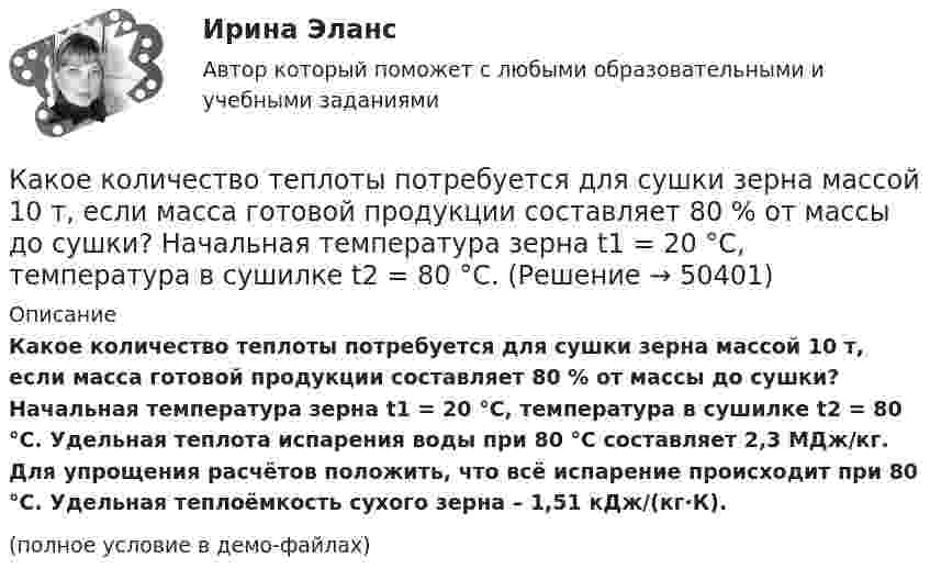     
            Описание
            Какое количество теплоты потребуется для сушки зерна массой 10 т, если масса готовой продукции составляет 80 % от массы до сушки? Начальная температура зерна t1 = 20 °C, температура в сушилке t2 = 80 °C. Удельная теплота испарения воды при 80 °C составляет 2,3 МДж/кг. Для упрощения расчётов положить, что всё испарение происходит при 80 °C. Удельная теплоёмкость сухого зерна – 1,51 кДж/(кг·К).(полное условие в демо-файлах)  
            
            
            Какое количество теплоты получает идеальный одноатомный газ, переходя из состояния 1 в состояние 3 (рис. 5.2), если в состоянии 1 его давление равно 0,2 МПа, а объем равен 20 л?Какое количество теплоты потребуется для сушки зерна массой 10 т, если масса готовой продукции составляет 80 % от массы до сушки? Начальная температура зерна t1 = 20 °C, температура в сушилке t2 = 80 °C.Какое количество теплоты следует сообщить 5 кг меди, взятой при температуре 13 °C, чтобы нагреть её до плавления и расплавить?Какое количество теплоты теряется в течение часа через окно за счёт теплопроводности воздуха, заключённого между рамами, если температура в помещении 20 °C, а снаружи -20 °C? Площадь рамы 2 м2, расстояние между рамами 0,3 м.Какое количество теплоты теряется каждый час через кирпичную стену площадью 15 м2 и толщиной 40 см из комнаты, если температура наружного пространства – 260 К, а температура помещения 293 К? Теплопроводность кирпича 0,4 Вт/(мК)Какое количество энергии пошло на деформацию двух столкнувшихся шаров массами по 4 кг, если они двигались навстречу друг другу со скоростями v1 = 3 м/с и v2 = 8 м/с, а удар был прямой и неупругий?Какое максимальное расстояние принимается между продольными стержнями сжатых ЖБК? ТулГУКакое количество теплоты Q проходит через площадь S = 2 м2 поверхности парниковой бетонной стены за время t = 30 мин, если наружная поверхность стены имеет температуру T1 = 278 К, а внутренняя T2 = 298 К? Толщина стены Dx = 20 см. Какое количество теплоты было затрачено на нагрев гелия при постоянном объёме V = 10 л, если его давление возросло на 0,2 МПа?Какое количество теплоты выделится при разряде плоского конденсатора, если разность потенциалов между пластинами 15000 В, расстояние 1 мм, диэлектрик – слюда и площадь каждой пластины 300 см2?Какое количество теплоты выделяется при превращении 1 кг красного фосфора в черный, если H0P(красный) = 8,41 кДж/моль....Какое количество теплоты затрачивает человек на парообразование, если за сутки он выделяет 0,5 кг пота? Каково полное количество теплоты, выделяемое человеком за сутки, если его масса – 70 кг и теплопродукция взрослого человекаКакое количество теплоты необходимо затратить, чтобы 4 кг льда, взятого при -20 ºС, довести до температуры плавления, расплавить и полученную воду нагреть до температуры кипения?Какое количество теплоты нужно сообщить 1 кмолю кислорода, чтобы он совершил работу в 1000 Дж:  а) при изотермическом процессе;  б) при изобарном?