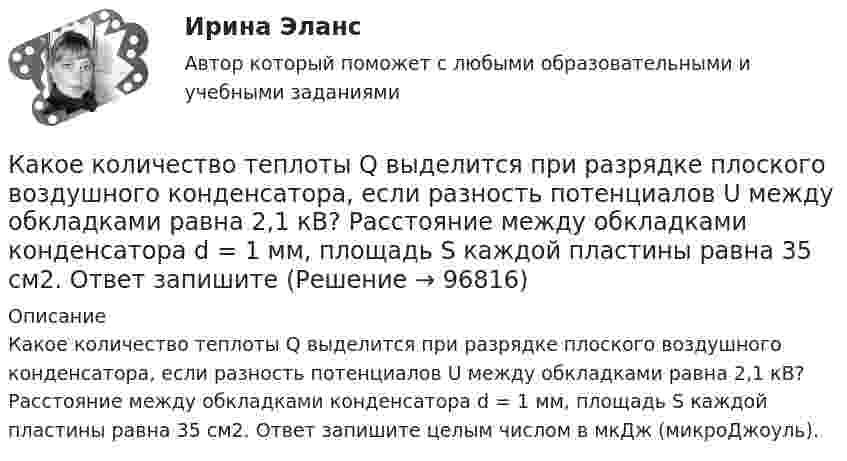      
            Описание
            Какое количество теплоты Q выделится при разрядке плоского воздушного конденсатора, если разность потенциалов U между обкладками равна 2,1 кВ? Расстояние между обкладками конденсатора d = 1 мм, площадь S каждой пластины равна 35 см2. Ответ запишите целым числом в мкДж (микроДжоуль).   
            
            
            Какое количество теплоты Q выделится при разряде плоского конденсатора, если разность потенциалов U между пластинами равна 15 кВ, расстояние d = 1 мм, диэлектрик – слюда и площадь S каждой пластины равна 300 см2?Какое количество теплоты Q выделится при разрядке плоского воздушного конденсатора, если разность потенциалов U между обкладками равна 2,1 кВ? Расстояние между обкладками конденсатора d = 1 мм, площадь S каждой пластины равна 35 см2. Ответ запишите Какое количество теплоты Q надо сообщить гелию массой m = 10 г, чтобы нагреть его на ∆Т = 50 К при постоянном объёме?Какое количество теплоты Q нужно сообщить водороду массой m = 10 г, чтобы нагреть его на DT = 50 К при постоянном объёме?Какое количество теплоты Q проходит через площадь S = 2 м2 поверхности парниковой бетонной стены за время t = 30 мин, если наружная поверхность стены имеет температуру T1 = 278 К, а внутренняя T2 = 298 К? Толщина стены Dx = 20 см. Какое количество теплоты было затрачено на нагрев гелия при постоянном объёме V = 10 л, если его давление возросло на 0,2 МПа?Какое количество теплоты выделится при разряде плоского конденсатора, если разность потенциалов между пластинами 15000 В, расстояние 1 мм, диэлектрик – слюда и площадь каждой пластины 300 см2?Какое количество изображений необходимо выполнять на чертеже? Выберите один ответ: a.Не менее трех изображений b.Количество изображений должно быть минимальным, но обеспечивающим полное представление о предмете c.Количество изображений Какое количество киломолей газа находится в баллоне объемом 10 м3 при давлении 720 мм рт ст. и температуре 17 oС?Какое количество коллекторных пластин должно быль снабжено уравнителями для выравнивания уравнительных токов? Выберите один ответ: Какое количество листового металла, отпускаемого на строительные металлические конструкции, расходуется на листовые конструкции ТулГУКакое количество льда, взятого при -20 oC, можно расплавить, если использовать все тепло, выделяющееся при образовании из протонов и нейтронов 0,2 г гелия 24Не? Дефект массы ядра гелия 4,81*10^-29 кг, удельная теплоемкость льда льдаКакое количество молекул газа находится в колбе ёмкостью V = 50 л при нормальных условиях?Какое количество ртути содержится в заражённом ртутью помещении объёмом V = 50 м3 при комнатной температуре t = 20 °C, если давление насыщенного пара ртути при этой температуре p = 0,0011 мм рт. ст.?
