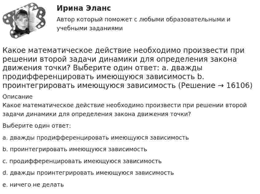      
          Описание
          Какое математическое действие необходимо произвести при решении второй задачи динамики для определения закона движения точки?  Выберите один ответ:a. дважды продифференцировать имеющуюся зависимостьb. проинтегрировать имеющуюся зависимостьc. продифференцировать имеющуюся зависимостьd. дважды проинтегрировать имеющуюся зависимостьe. ничего не делать  
            
            
            Какое максимальное число электронов с одинаковым значением магнитного спинового квантового числа mS=+1/2 может находиться в слое с главным квантовым числом n=1?Какое математическое действие необходимо произвести при решении второй задачи динамики для определения закона движения точки?   Выберите один ответ: a. дважды продифференцировать имеющуюся зависимость b. проинтегрировать имеющуюся зависимость Какое математическое действие необходимо произвести при решении первой задачи динамики, чтобы определить скорость и ускорение материальной точки?Какое минимальное количество теплоты нужно сообщить 1 кг льда, имеющего температуру 263 К, чтобы полностью расплавить его? Удельная теплоёмкость льда 2,17∙103 Дж/(кг∙К), удельная теплота плавления льда 3,35∙105 Дж/кг.Какое может быть наказание должностного лица за нарушение законодательства по охране труда, повлекшее смерть человека?Какое название имеет сложная обмотка в машинах постоянного тока большой мощности? Выберите один ответ: a.«червячная»; b.«лягушачья»; c.«заячья». d.«собачья»; e.«беличья»;Какое название имеет частота вращения двигателя постоянного тока с параллельным возбуждением, в случае приложения к валу двигателя момента с таким значением, что двигатель перестает потреблять электроэнергию из сети? Выберите один ответ: Какое количество теплоты получает идеальный одноатомный газ, переходя из состояния 1 в состояние 3 (рис. 5.2), если в состоянии 1 его давление равно 0,2 МПа, а объем равен 20 л?Какое количество теплоты потребуется для сушки зерна массой 10 т, если масса готовой продукции составляет 80 % от массы до сушки? Начальная температура зерна t1 = 20 °C, температура в сушилке t2 = 80 °C.Какое количество теплоты следует сообщить 5 кг меди, взятой при температуре 13 °C, чтобы нагреть её до плавления и расплавить?Какое количество теплоты теряется в течение часа через окно за счёт теплопроводности воздуха, заключённого между рамами, если температура в помещении 20 °C, а снаружи -20 °C? Площадь рамы 2 м2, расстояние между рамами 0,3 м.Какое количество теплоты теряется каждый час через кирпичную стену площадью 15 м2 и толщиной 40 см из комнаты, если температура наружного пространства – 260 К, а температура помещения 293 К? Теплопроводность кирпича 0,4 Вт/(мК)Какое количество энергии пошло на деформацию двух столкнувшихся шаров массами по 4 кг, если они двигались навстречу друг другу со скоростями v1 = 3 м/с и v2 = 8 м/с, а удар был прямой и неупругий?Какое максимальное расстояние принимается между продольными стержнями сжатых ЖБК? ТулГУ