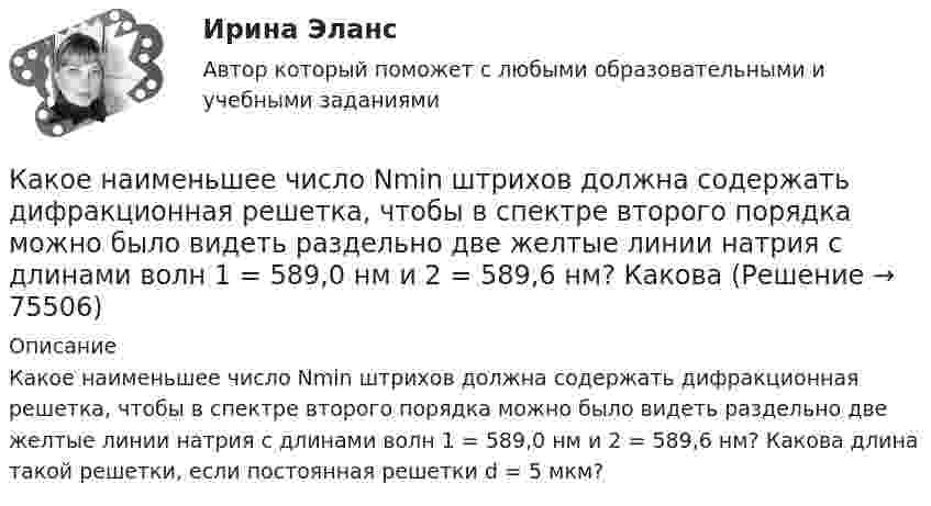      
            Описание
            Какое наименьшее число Nmin штрихов должна содержать дифракционная решетка, чтобы в спектре второго порядка можно было видеть раздельно две желтые линии натрия с длинами волн 1 = 589,0 нм и 2 = 589,6 нм? Какова длина такой решетки, если постоянная решетки d = 5 мкм?   
            
            
            Какое название имеет частота вращения двигателя постоянного тока с параллельным возбуждением, в случае приложения к валу двигателя момента с таким значением, что двигатель перестает потреблять электроэнергию из сети? Выберите один ответ: Какое наименьшее число Nmin штрихов должна содержать дифракционная решетка, чтобы в спектре второго порядка можно было видеть раздельно две желтые линии натрия с длинами волн 1 = 589,0 нм и 2 = 589,6 нм? Какова Какое направление в точке 0 имеет вектор напряженности электрического поля, созданного двумя одноименными отрицательными зарядами?Какое напряжение можно дать на катушку, имеющую 1000 витков медного провода, со средним диаметром витков 6 см, если допустимая плотность тока – 2 А/мм2?Какое напряжение переменного тока f = 50 Гц считается предельно допустимым (при аварийном режиме и времени больше 1 с)?Какое напряжение переменного тока f = 50 Гц считается предельно допустимым (при аварийном режиме и времени больше 1 с)? Выберите один ответ: a.переменный 50 Гц - 12 В; постоянный - 20 В. b.переменный 50 Гц - 42 В; постоянный - 110 В; c.Какое напряжение поддерживают на обмотках трансформаторов Выберите один ответ: a.на обмотках низкого напряжения (1,1-1,05)   при  и (1,1-1,05)   при   b.на обмотках низкого напряжения  при  и (1,05-1)   при   c.на обмотках низкого напКакое максимальное расстояние принимается между продольными стержнями сжатых ЖБК? ТулГУКакое максимальное число s–, p–  и d–электронов может находиться в электронных K–, L–  и M– слоях атома?Какое максимальное число электронов с одинаковым значением магнитного спинового квантового числа mS=+1/2 может находиться в слое с главным квантовым числом n=1?Какое математическое действие необходимо произвести при решении второй задачи динамики для определения закона движения точки?   Выберите один ответ: a. дважды продифференцировать имеющуюся зависимость b. проинтегрировать имеющуюся зависимость Какое математическое действие необходимо произвести при решении первой задачи динамики, чтобы определить скорость и ускорение материальной точки?Какое минимальное количество теплоты нужно сообщить 1 кг льда, имеющего температуру 263 К, чтобы полностью расплавить его? Удельная теплоёмкость льда 2,17∙103 Дж/(кг∙К), удельная теплота плавления льда 3,35∙105 Дж/кг.Какое может быть наказание должностного лица за нарушение законодательства по охране труда, повлекшее смерть человека?