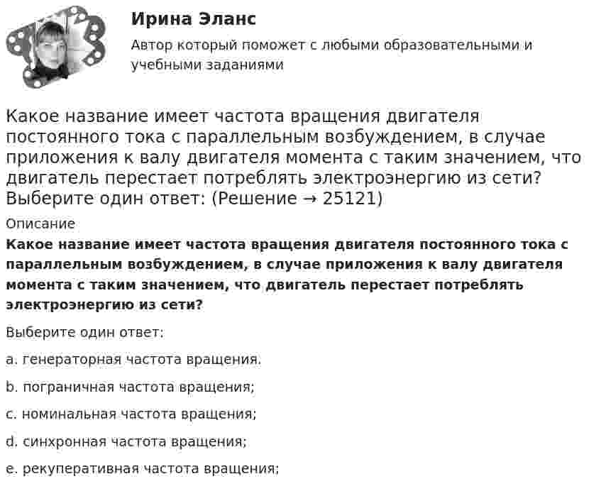      
          Описание
          Какое название имеет частота вращения двигателя постоянного тока с параллельным возбуждением, в случае приложения к валу двигателя момента с таким значением, что двигатель перестает потреблять электроэнергию из сети?Выберите один ответ:a. генераторная частота вращения.b. пограничная частота вращения;c. номинальная частота вращения;d. синхронная частота вращения;e. рекуперативная частота вращения;  
            
            
            Какое название имеет сложная обмотка в машинах постоянного тока большой мощности? Выберите один ответ: a.«червячная»; b.«лягушачья»; c.«заячья». d.«собачья»; e.«беличья»;Какое название имеет частота вращения двигателя постоянного тока с параллельным возбуждением, в случае приложения к валу двигателя момента с таким значением, что двигатель перестает потреблять электроэнергию из сети? Выберите один ответ: Какое наименьшее число Nmin штрихов должна содержать дифракционная решетка, чтобы в спектре второго порядка можно было видеть раздельно две желтые линии натрия с длинами волн 1 = 589,0 нм и 2 = 589,6 нм? Какова Какое направление в точке 0 имеет вектор напряженности электрического поля, созданного двумя одноименными отрицательными зарядами?Какое напряжение можно дать на катушку, имеющую 1000 витков медного провода, со средним диаметром витков 6 см, если допустимая плотность тока – 2 А/мм2?Какое напряжение переменного тока f = 50 Гц считается предельно допустимым (при аварийном режиме и времени больше 1 с)?Какое напряжение переменного тока f = 50 Гц считается предельно допустимым (при аварийном режиме и времени больше 1 с)? Выберите один ответ: a.переменный 50 Гц - 12 В; постоянный - 20 В. b.переменный 50 Гц - 42 В; постоянный - 110 В; c.Какое количество энергии пошло на деформацию двух столкнувшихся шаров массами по 4 кг, если они двигались навстречу друг другу со скоростями v1 = 3 м/с и v2 = 8 м/с, а удар был прямой и неупругий?Какое максимальное расстояние принимается между продольными стержнями сжатых ЖБК? ТулГУКакое максимальное число s–, p–  и d–электронов может находиться в электронных K–, L–  и M– слоях атома?Какое максимальное число электронов с одинаковым значением магнитного спинового квантового числа mS=+1/2 может находиться в слое с главным квантовым числом n=1?Какое математическое действие необходимо произвести при решении второй задачи динамики для определения закона движения точки?   Выберите один ответ: a. дважды продифференцировать имеющуюся зависимость b. проинтегрировать имеющуюся зависимость Какое математическое действие необходимо произвести при решении первой задачи динамики, чтобы определить скорость и ускорение материальной точки?Какое минимальное количество теплоты нужно сообщить 1 кг льда, имеющего температуру 263 К, чтобы полностью расплавить его? Удельная теплоёмкость льда 2,17∙103 Дж/(кг∙К), удельная теплота плавления льда 3,35∙105 Дж/кг.