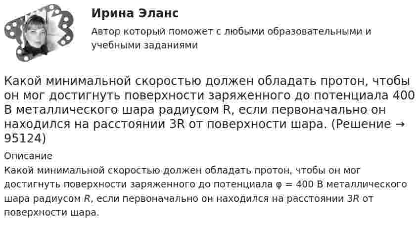      
            Описание
            Какой минимальной скоростью должен обладать протон, чтобы он мог достигнуть поверхности заряженного до потенциала φ = 400 В металлического шара радиусом R, если первоначально он находился на расстоянии 3R от поверхности шара.   
            
            
            Какой минимальной скоростью Vmin должен обладать протон, чтобы он мог достигнуть поверхности заряженного до потенциала j = 400 В металлического шара?Какой минимальной скоростью должен обладать протон, чтобы он мог достигнуть поверхности заряженного до потенциала  400 В металлического шара радиусом R, если первоначально он находился на расстоянии 3R от поверхности шара.Какой минимальной скоростью должен обладать протон, чтобы он мог достигнуть поверхности заряженного до потенциала j = 400 В металлического шара?Какой минимальной скоростью должен обладать электрон, чтобы он мог достигнуть поверхности шара, заряженного до потенциала 400 В?Какой модели рыночной структуры присуще наличие идеальной информацииКакой наибольшей скорости может достичь дождевая капля шарообразной формы диаметром d=0,3 мм, если она падает в атмосфере при нормальных условиях? Считать, что на интервале установившегося движения капли Какой наибольший порядок спектра можно видеть  в дифракционной решетке, имеющий 500 штрихов на 1 мм, при освещении ее светом с длинной волны 720 нм?Какой материал целесообразно использовать для изготовления бытовых машин? Выберите один ответ: a. ВЧ40-10 b. КЧ30-6 c. СЧ128Какой метод аудирования является одним из основных методов качественного обзора, анализа, оценки и ранжирования экологических проблем, а также метод полуколичественного и количественного описания приоритетных экологических проблем?Какой метод дает необходимую оценку отдельным источникам воздействия на окружающую среду, системам регулирования сброса и выброса загрязняющих веществ, системам размещения и удаления отходов, а также системам экологического мониторинга?Какой метод расчета освещенности точек поверхности является наименее точным: Выберите один ответ: a.метод удельного использования b.метод удельной мощности c.точечный метод d.метод коэффициента использованияКакой минимальной скоростью umin должен обладать протон, чтобы он мог достигнуть поверхности заряженного до потенциала j = 400 В металлического шара (рис.)?Какой минимальной скоростью umin должен обладать протон, чтобы он мог достигнуть поверхности заряженного до потенциала j = 400 В металлического шара (рис.)?Какой минимальной скоростью umin должен обладать протон, чтобы он мог достигнуть поверхности заряженного до потенциала j = 400 В металлического шара (рис.)?