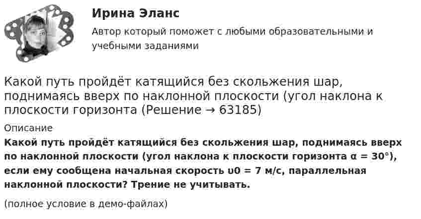     
            Описание
            Какой путь пройдёт катящийся без скольжения шар, поднимаясь вверх по наклонной плоскости (угол наклона к плоскости горизонта α = 30°), если ему сообщена начальная скорость υ0 = 7 м/с, параллельная наклонной плоскости? Трение не учитывать.(полное условие в демо-файлах)   
            
            
            Какой путь S пройдёт катящийся без скольжения диск, поднимаясь вверх по наклонной плоскости с углом наклона  = 30°, если ему сообщена начальная скорость 0 = 7,0 м/с, параллельная наклонной плоскости?Какой путь пройдёт катящийся без скольжения шар, поднимаясь вверх по наклонной плоскости (угол наклона к плоскости горизонта Какой раздел не входит в личный жизненный план карьерыКакой раздел юридической психологии изучает психологические механизмы преступления,  образование преступного умысла, личность преступника, структуру преступной группы, психологические особенности потерпевших?  Выберите один ответ: правовая судебная Какой размер ребра кубика принят для эталона кубиковой прочности? ТулГУКакой расчет применяется дополнительно в подкрановых балках? ТулГУКакой расчет применяется дополнительно в подкрановых балках? ТулГУКакой оси теодолита должна быть перпендикулярна визирная ось зрительной трубы? Выберите один ответ: a.оси вращения алидады b.оси вращения лимба c.оси вращения зрительной трубы d.оси вращения теодолитаКакой персонал имеет право производить переключение в установках выше 1000 В Выберите один ответ: a.ремонтный b.электротехнологический c.оперативныйКакой плакат является указательным: Выберите один ответ: a.не влезай убьет b.не включать работа на линии c.заземленоКакой применяется способ для контроля вертикальности ряда колонн? Какой принцип речевого воздействия предусматривает широкое использование цвета, света, звука, рисунков, моделей в коммуникационном общении?Какой принцип требует понимания и принятия человека и его природы, понимания проблем и затруднений, испытываемых каждым отдельным индивидом, особенно - формирующимся, незрелым в социальном и физическом отношениях ребенком, подростком, юношейКакой процент молекул обладает скоростями, разнящимися от наиболее вероятной не более чем на 1 %?