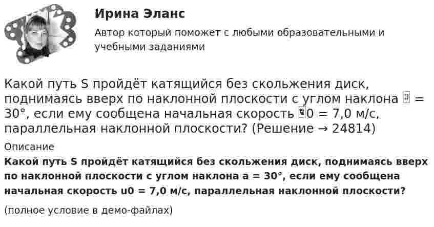     
          Описание
          Какой путь S пройдёт катящийся без скольжения диск, поднимаясь вверх по наклонной плоскости с углом наклона a = 30°, если ему сообщена начальная скорость u0 = 7,0 м/с, параллельная наклонной плоскости?(полное условие в демо-файлах)  
            
            
            Какой процесс называется регенерацией теплотыКакой путь S пройдёт катящийся без скольжения диск, поднимаясь вверх по наклонной плоскости с углом наклона  = 30°, если ему сообщена начальная скорость 0 = 7,0 м/с, параллельная наклонной плоскости?Какой путь пройдёт катящийся без скольжения шар, поднимаясь вверх по наклонной плоскости (угол наклона к плоскости горизонта Какой раздел не входит в личный жизненный план карьерыКакой раздел юридической психологии изучает психологические механизмы преступления,  образование преступного умысла, личность преступника, структуру преступной группы, психологические особенности потерпевших?  Выберите один ответ: правовая судебная Какой размер ребра кубика принят для эталона кубиковой прочности? ТулГУКакой расчет применяется дополнительно в подкрановых балках? ТулГУКакой объем расширителя выбирают относительно объема масла в баке? Выберите один ответ: a.80¸100 % объема масла в баке; b.8¸10 % объема масла в баке; c.18¸20 % объема масла в баке. d.98¸100 % объема масла в баке; e.0,8¸1 % объема масла в баке;Какой оси теодолита должна быть перпендикулярна визирная ось зрительной трубы? Выберите один ответ: a.оси вращения алидады b.оси вращения лимба c.оси вращения зрительной трубы d.оси вращения теодолитаКакой персонал имеет право производить переключение в установках выше 1000 В Выберите один ответ: a.ремонтный b.электротехнологический c.оперативныйКакой плакат является указательным: Выберите один ответ: a.не влезай убьет b.не включать работа на линии c.заземленоКакой применяется способ для контроля вертикальности ряда колонн? Какой принцип речевого воздействия предусматривает широкое использование цвета, света, звука, рисунков, моделей в коммуникационном общении?Какой принцип требует понимания и принятия человека и его природы, понимания проблем и затруднений, испытываемых каждым отдельным индивидом, особенно - формирующимся, незрелым в социальном и физическом отношениях ребенком, подростком, юношей