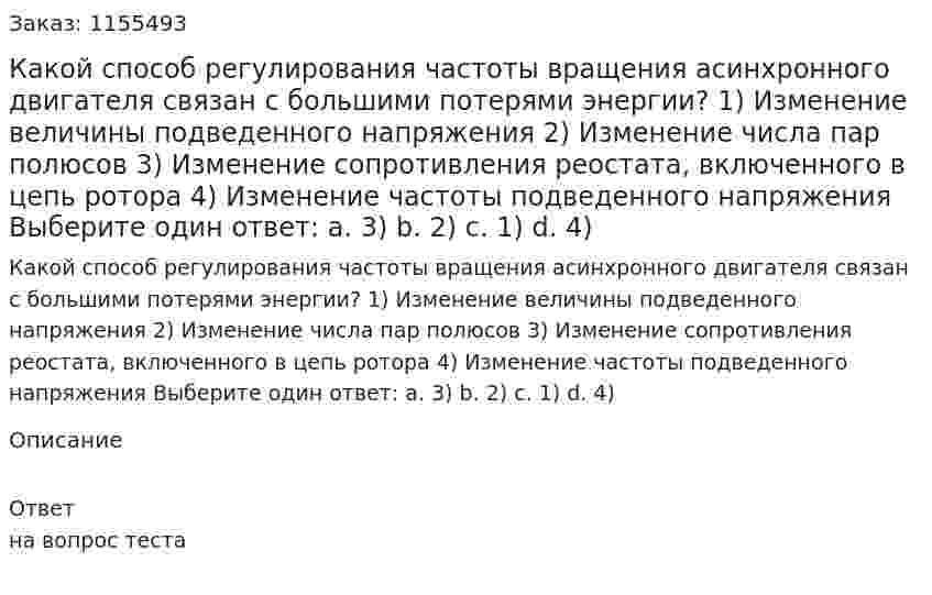 Какой способ регулирования частоты вращения асинхронного двигателя связан с большими потерями энергии? 1) Изменение величины подведенного напряжения 2) Изменение числа пар полюсов 3) Изменение сопротивления реостата, включенного в цепь ротора 4) Изменение частоты подведенного напряжения Выберите один ответ: а. 3) b. 2) с. 1) d. 4) 