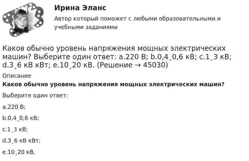      
            Описание
            Каков обычно уровень напряжения мощных электрических машин?Выберите один ответ:a.220 В;b.0,4¸0,6 кВ;c.1¸3 кВ;d.3¸6 кВ кВт;e.10¸20 кВ.  
            
            
            Каков объём баллона, вмещающего 6,4 кг кислорода при температуре 293 К и давлении 1,57·107 Па?Каков обычно уровень напряжения мощных электрических машин? Выберите один ответ: a.220 В; b.0,4¸0,6 кВ; c.1¸3 кВ; d.3¸6 кВ кВт; e.10¸20 кВ.Каково давление воздуха в шахте на глубине 1 км, если считать, что температура по всей высоте постоянна и равна 22 °C, а ускорение свободного падения не зависит от высоты? Давление воздуха у поверхности Земли принять равным p0.Каково значение времени использования максимума нагрузки водопровода Выберите один ответ: a. тысяча ч/г b. пять тысяч ч/г c. шесть тысяч ч/г d. семь тысяч ч/г e. две тысячи ч/гКаково значение времени использования максимума нагрузки водопровода Выберите один ответ: a. тысяча ч/г b. пять тысяч ч/г c. шесть тысяч ч/г d. семь тысяч ч/г e. две тысячи ч/гКаково значение допустимых суммарных потерь в сетях напряжением 35-20 кВ Выберите один ответ: a. два с половиной – четыре % b. один – одна целых две десятых % c. ноль целых пять десятых – один % d. четыре – четыре с половиной % Каково значение допустимых суммарных потерь в сетях напряжением 35-20 кВ Выберите один ответ: a.четыре – четыре с половиной % b.два с половиной – четыре % c.один – одна целых две десятых % d.ноль целых пять десятых – один % e.десять – двенадцать %Какова характерная особенность активной турбины Выберите один ответ: a.активная турбина как правило меньше размерами b.активная турбина не требует применения генераторной установки c.активная турбина всегда вращается по часовой стрелке d.акКакова цель расчета установившегося режима Выберите один ответ: a.вычисление мощности и энергии в элементах схемы b.вычисление параметров этого режима и сопоставление их с допустимыми значениями c.вычисление параметров системы в соответствКакова ЭДС источника, если сторонние силы совершают 20 Дж работы при перемещении 10 Кл электричества внутри источника от одного полюса к другому?Каков должен быть вес детского воздушного шарика, наполненного водородом, чтобы результирующая подъёмная сила шарика F = 0, то есть чтобы шарик находился во взвешенном состоянии? Воздух и водород находятся при нормальных условиях.Каков должен быть внутренний диаметр капилляра, чтобы при полном смачивании вода в нём поднялась на 2 см? Задачу решить для случаев, когда капилляр находится:  1) на Земле,  2) на Луне.Каков должен быть заряд частицы массой 2 мг, чтобы она удерживалась в равновесии в электрическом поле с напряжённостью 500 В/м, направленном вертикально вниз?Каков запрос клиента? Это действительно запрос? Если нет, то как бы вы его подвели к запросу. Насколько полно и достаточно для первичной консультации и для данного запроса собрана информация. Какие вопросы вы бы задали еще? Какие вопросы вы бы не стали задавать, посчитав их излишними, не целевыми в данном случае?