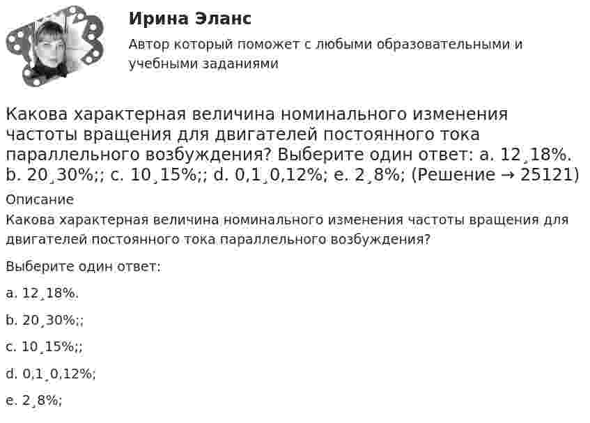      
          Описание
          Какова характерная величина номинального изменения частоты вращения для двигателей постоянного тока параллельного возбуждения?Выберите один ответ:a. 12¸18%.b. 20¸30%;;c. 10¸15%;;d. 0,1¸0,12%;e. 2¸8%;  
            
            
            Какова характерная величина для коэффициента магнитного насыщения для машин постоянного тока? Выберите один ответ: a.km= 1,0¸1,5; b.km = 0,2¸0,5; c.km = 1,20¸1,75; d.km= 12¸17; e.km = 2¸2,75.Какова характерная величина номинального изменения частоты вращения для двигателей постоянного тока параллельного возбуждения? Выберите один ответ: a. 12¸18%. b. 20¸30%;; c. 10¸15%;; d. 0,1¸0,12%; e. 2¸8%;Какова характерная величина «отношения короткого замыкания» для гидрогенераторов? Выберите один ответ: a. kо.к.з = 3,8¸4,8; b. kо.к.з = 0,3¸1. c. kо.к.з = 1,8¸2,8; d. kо.к.з = 0,8¸1,8; e. kо.к.з = 2,8¸3,8;Какова характерная величина сопротивления Потье для гидрогенераторов? Выберите один ответ: a.(0,1-0,3)х; b.(3,1-3,3)х. c.(1,1-1,3)х; d.(2,1-2,3)х; e.(0,01-1,03)х;Какова характерная особенность активной турбины Выберите один ответ: a.активная турбина как правило меньше размерами b.активная турбина не требует применения генераторной установки c.активная турбина всегда вращается по часовой стрелке d.акКакова цель расчета установившегося режима Выберите один ответ: a.вычисление мощности и энергии в элементах схемы b.вычисление параметров этого режима и сопоставление их с допустимыми значениями c.вычисление параметров системы в соответствКакова ЭДС источника, если сторонние силы совершают 20 Дж работы при перемещении 10 Кл электричества внутри источника от одного полюса к другому?Какова средняя арифметическая скорость  молекул кислорода при нормальных условиях, если известно, что средняя длина свободного пробега  молекулы кислорода при этих условиях 100 нм?Какова средняя арифметическая скорость  молекул кислорода при нормальных условиях, если известно, что средняя длина свободного пробега  молекулы кислорода при этих условиях 100 нм?Какова средняя арифметическая скорость  молекул кислорода при нормальном атмосферном давлении, если известно, что средняя длина свободного пробега молекулы кислорода при этих условиях 100 нм?Какова средняя арифметическая скорость  молекул кислорода при нормальных условиях, если известно, что средняя длина свободною пробега > молекулы кислорода при этих условиях равна 100 нм?Какова схема реализации маркетинговых подходов в масштабах страны?Какова температура газа при давлении 100 кПа и концентрации молекул 1025 м-3?Какова теоретически возможная максимальная работа паровой машины, если в топке котла, питающего паром машину, будет сожжено 100 кг каменного угла с теплотворной способностью 30 МДж? 