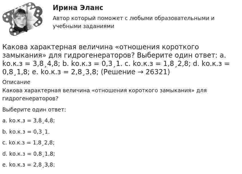      
          Описание
          Какова характерная величина «отношения короткого замыкания» для гидрогенераторов?Выберите один ответ:a. kо.к.з = 3,8¸4,8;b. kо.к.з = 0,3¸1.c. kо.к.з = 1,8¸2,8;d. kо.к.з = 0,8¸1,8;e. kо.к.з = 2,8¸3,8;  
            
            
            Какова характерная величина номинального изменения частоты вращения для двигателей постоянного тока параллельного возбуждения? Выберите один ответ: a. 12¸18%. b. 20¸30%;; c. 10¸15%;; d. 0,1¸0,12%; e. 2¸8%;Какова характерная величина «отношения короткого замыкания» для гидрогенераторов? Выберите один ответ: a. kо.к.з = 3,8¸4,8; b. kо.к.з = 0,3¸1. c. kо.к.з = 1,8¸2,8; d. kо.к.з = 0,8¸1,8; e. kо.к.з = 2,8¸3,8;Какова характерная величина сопротивления Потье для гидрогенераторов? Выберите один ответ: a.(0,1-0,3)х; b.(3,1-3,3)х. c.(1,1-1,3)х; d.(2,1-2,3)х; e.(0,01-1,03)х;Какова характерная особенность активной турбины Выберите один ответ: a.активная турбина как правило меньше размерами b.активная турбина не требует применения генераторной установки c.активная турбина всегда вращается по часовой стрелке d.акКакова цель расчета установившегося режима Выберите один ответ: a.вычисление мощности и энергии в элементах схемы b.вычисление параметров этого режима и сопоставление их с допустимыми значениями c.вычисление параметров системы в соответствКакова ЭДС источника, если сторонние силы совершают 20 Дж работы при перемещении 10 Кл электричества внутри источника от одного полюса к другому?Каков должен быть вес детского воздушного шарика, наполненного водородом, чтобы результирующая подъёмная сила шарика F = 0, то есть чтобы шарик находился во взвешенном состоянии? Воздух и водород находятся при нормальных условиях.Какова средняя арифметическая скорость  молекул кислорода при нормальных условиях, если известно, что средняя длина свободного пробега  молекулы кислорода при этих условиях 100 нм?Какова средняя арифметическая скорость  молекул кислорода при нормальном атмосферном давлении, если известно, что средняя длина свободного пробега молекулы кислорода при этих условиях 100 нм?Какова средняя арифметическая скорость  молекул кислорода при нормальных условиях, если известно, что средняя длина свободною пробега > молекулы кислорода при этих условиях равна 100 нм?Какова схема реализации маркетинговых подходов в масштабах страны?Какова температура газа при давлении 100 кПа и концентрации молекул 1025 м-3?Какова теоретически возможная максимальная работа паровой машины, если в топке котла, питающего паром машину, будет сожжено 100 кг каменного угла с теплотворной способностью 30 МДж? Какова точность отсчета у теодолитов Т30? Выберите один ответ: a.0’ 30” b.0’15” c.1’00” d.1’30”