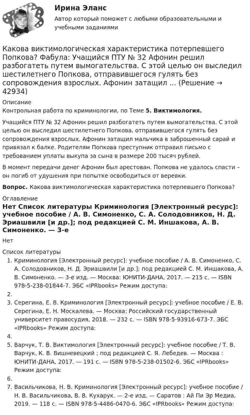     
          Описание
          Контрольная работа по криминологии, по Теме 5. Виктимология.	Учащийся ПТУ № 32 Афонин решил разбогатеть путем вымогательства. С этой целью он выследил шестилетнего Попкова, отправившегося гулять без сопровождения взрослых. Афонин затащил мальчика в заброшенный сарай и привязал к балке. Родителям Попкова преступник отправил письмо с требованием уплаты выкупа за сына в размере 200 тысяч рублей. 	В момент передачи денег Афонин был арестован. Попкова не удалось спасти – он погиб от удушения при попытке освободиться от веревки.  Вопрос. Какова виктимологическая характеристика потерпевшего Попкова? 
          Оглавление
          Нет 
          Список литературы
          Криминология [Электронный ресурс]: учебное пособие / А. В. Симоненко, С. А. Солодовников, Н. Д. Эриашвили [и др.]; под редакцией С. М. Иншакова, А. В. Симоненко. — 3-е изд. — Москва: ЮНИТИ-ДАНА, 2017. — 215 c. — ISBN 978-5-238-01844-7. ЭБС «IPRbooks» Режим доступа: Серегина, Е. В. Криминология [Электронный ресурс]: учебное пособие / Е. В. Серегина, Е. Н. Москалева. — Москва: Российский государственный университет правосудия, 2018. — 232 c. — ISBN 978-5-93916-673-7. ЭБС «IPRbooks» Режим доступа: Варчук, Т. В. Виктимология [Электронный ресурс]: учебное пособие / Т. В. Варчук, К. В. Вишневецкий ; под редакцией С. Я. Лебедев. — Москва : ЮНИТИ-ДАНА, 2017. — 191 c. — ISBN 978-5-238-01502-6. ЭБС «IPRbooks» Режим доступа: Васильчикова, Н. В. Криминология [Электронный ресурс]: учебное пособие / Н. В. Васильчикова, В. В. Кухарук. — 2-е изд. — Саратов : Ай Пи Эр Медиа, 2019. — 118 c. — ISBN 978-5-4486-0470-6. ЭБС «IPRbooks» Режим доступа: 
            
            
            Какова величина температурного коэффициента для меди и алюминия? Выберите один ответ: a.0,1 b.0,004. c.0,4; d.0,06; e.10Какова виктимологическая характеристика потерпевшего Попкова? Фабула: Учащийся ПТУ № 32 Афонин решил разбогатеть путем вымогательства. С этой целью он выследил шестилетнего Попкова, отправившегося гулять без сопровождения взрослых. Афонин затащил ...Какова внутренняя энергия водяного пара массой 10^3 кг, молекулы которого имеют среднюю кинетическую энергию, равную 1,5*10^-20 Дж?Какова глубина моря, если посланный и отражённый от морского дна ультразвук возвратился на поверхность через 0,9 с? Какова длина заделки дополнительной продольной арматуры, устанавливаемой в зоне подрезки ригеля связевого каркаса? ТулГУКакова длина нихромовой проволоки в резисторе, если при подключении его в сеть напряжением 120 В сила тока равна 2,4 А? Сечение проволоки 0,55 мм2.Какова длина ребра куба, содержащего 2·106 молекул идеального газа при нормальных условиях?Как обозначается повторно-кратковременный режим работы электрических машин? Выберите один ответ: a.S3; b.S1; c.S4; d.S6. e.S2;Как обозначают вывод нулевой точки звезды обмотки высшего напряжения трансформатора? Выберите один ответ: a.буквой О; b.буквой Н; c.цифрой 0; d.цифрой 3; e.цифрой 1.Как общаться с ребенком первого месяца жизниКак объяснить образование облачного следа за самолётом, летящим на большой высоте?Как обычно называют зависимость n=f(P)? Выберите один ответ: a.механической характеристикой; b.регулировочной характеристикой. c.рабочей характеристикой; d.внешней характеристикой; e.скоростной характеристикой;✔️Как обычно осенью, Фриц сжигал листья на своем участке Его сосед Ганс, давно таивший злобу на Фрица, обратился в суд с требованием запретить Фрицу сжигать листья, так как дым относило на участКакова будет скорость ракеты на высоте, равной радиусу Земли, если ракета пущена с Земли с начальной скоростью 10 км/с? Сопротивление воздуха не учитывать.