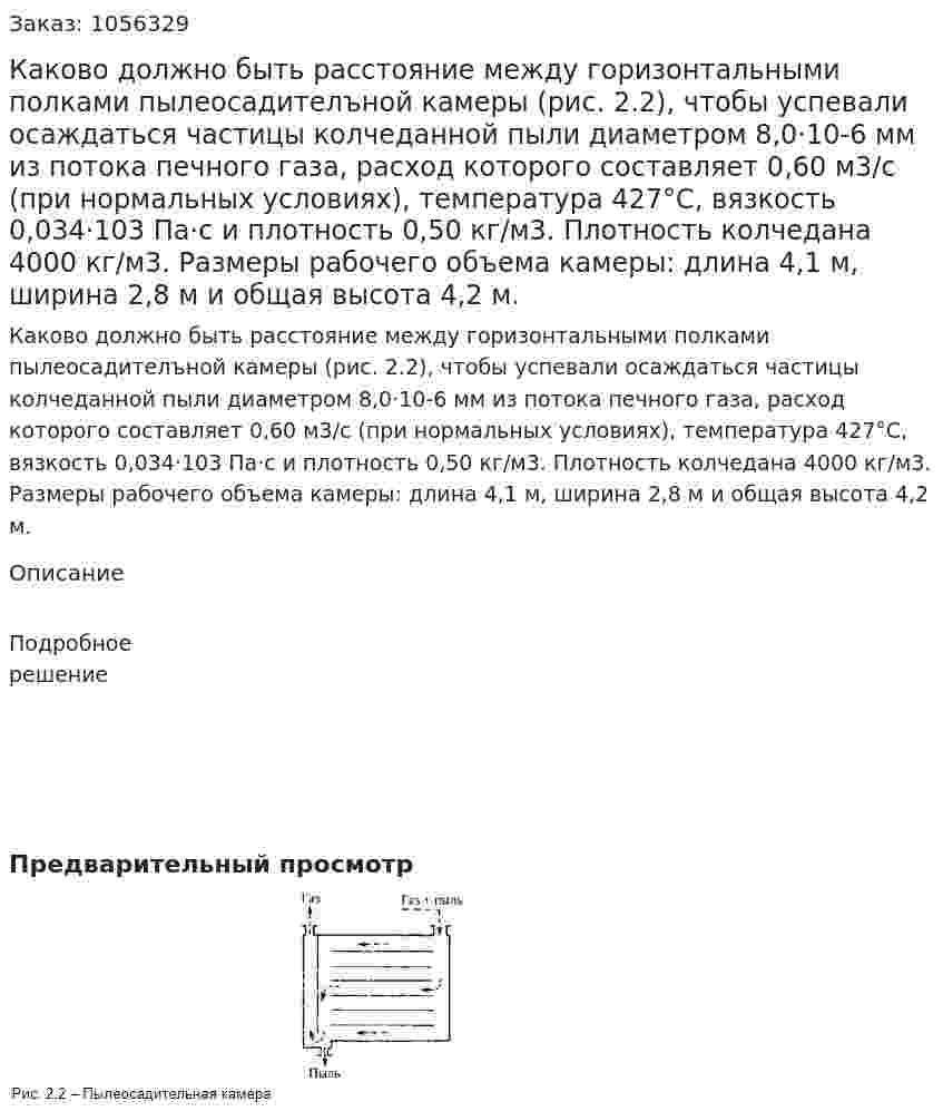 Каково должно быть расстояние между горизон­тальными полками пылеосадителъной камеры (рис. 2.2), чтобы успевали осаждаться частицы колчеданной пыли диаметром 8,0·10-6 мм из потока печного газа, расход которого составляет 0,60 м3/с (при нормальных условиях), температура 427°С, вяз­кость 0,034·103 Па·с и плотность 0,50 кг/м3. Плотность колче­дана 4000 кг/м3. Размеры рабочего объема камеры: длина 4,1 м, ширина 2,8 м и общая высота 4,2 м. 
